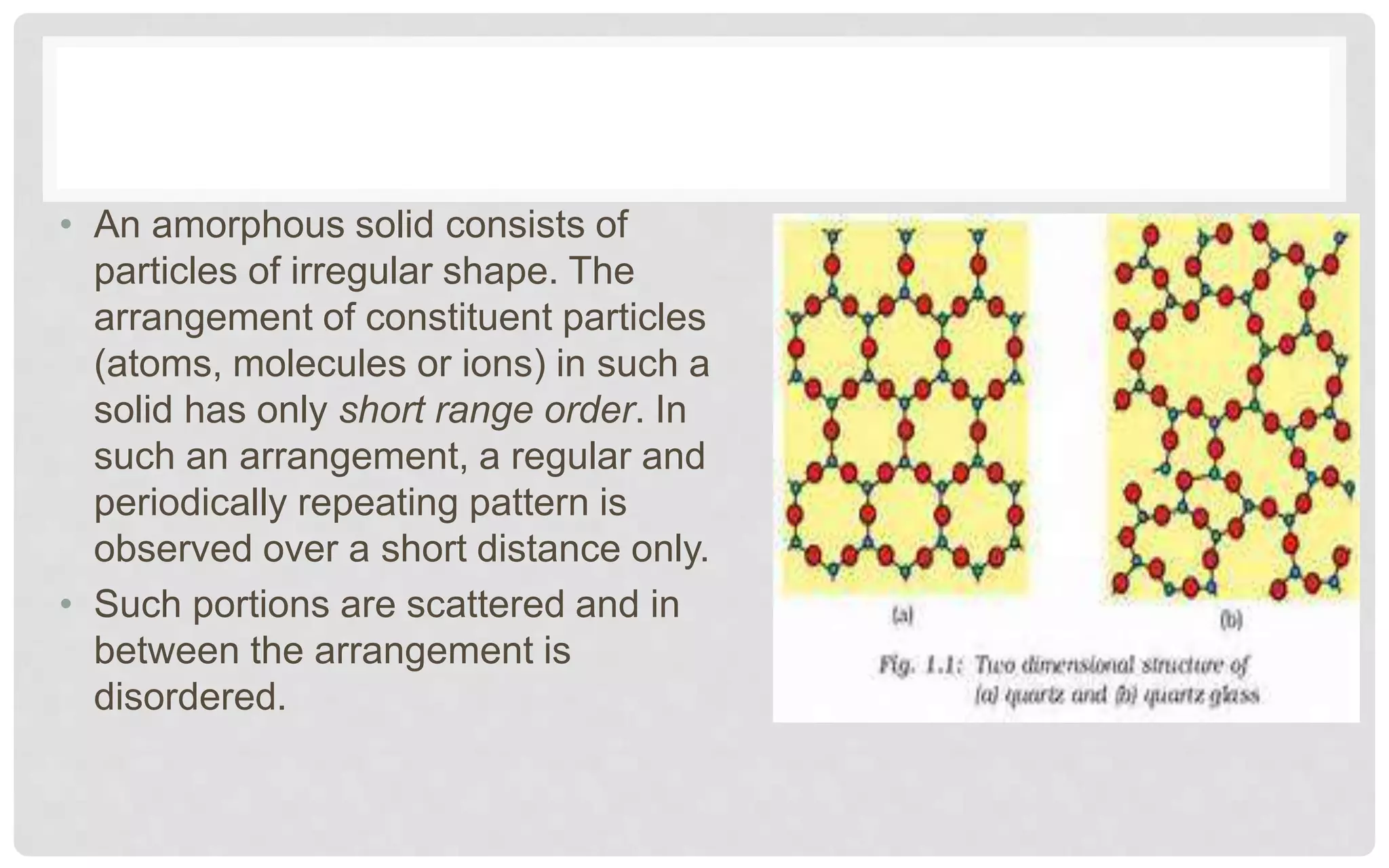 • An amorphous solid consists of
particles of irregular shape. The
arrangement of constituent particles
(atoms, molecules or ions) in such a
solid has only short range order. In
such an arrangement, a regular and
periodically repeating pattern is
observed over a short distance only.
• Such portions are scattered and in
between the arrangement is
disordered.
 