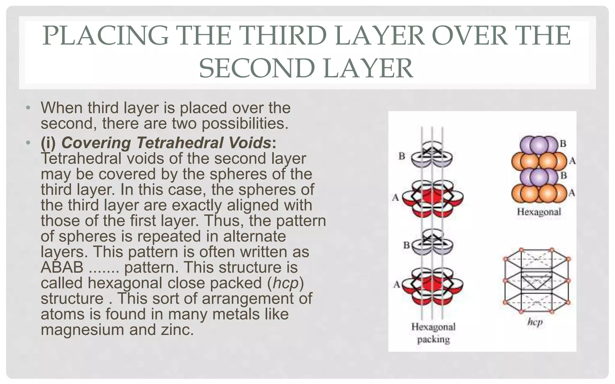 PLACING THE THIRD LAYER OVER THE
SECOND LAYER
• When third layer is placed over the
second, there are two possibilities.
• (i) Covering Tetrahedral Voids:
Tetrahedral voids of the second layer
may be covered by the spheres of the
third layer. In this case, the spheres of
the third layer are exactly aligned with
those of the first layer. Thus, the pattern
of spheres is repeated in alternate
layers. This pattern is often written as
ABAB ....... pattern. This structure is
called hexagonal close packed (hcp)
structure . This sort of arrangement of
atoms is found in many metals like
magnesium and zinc.
 