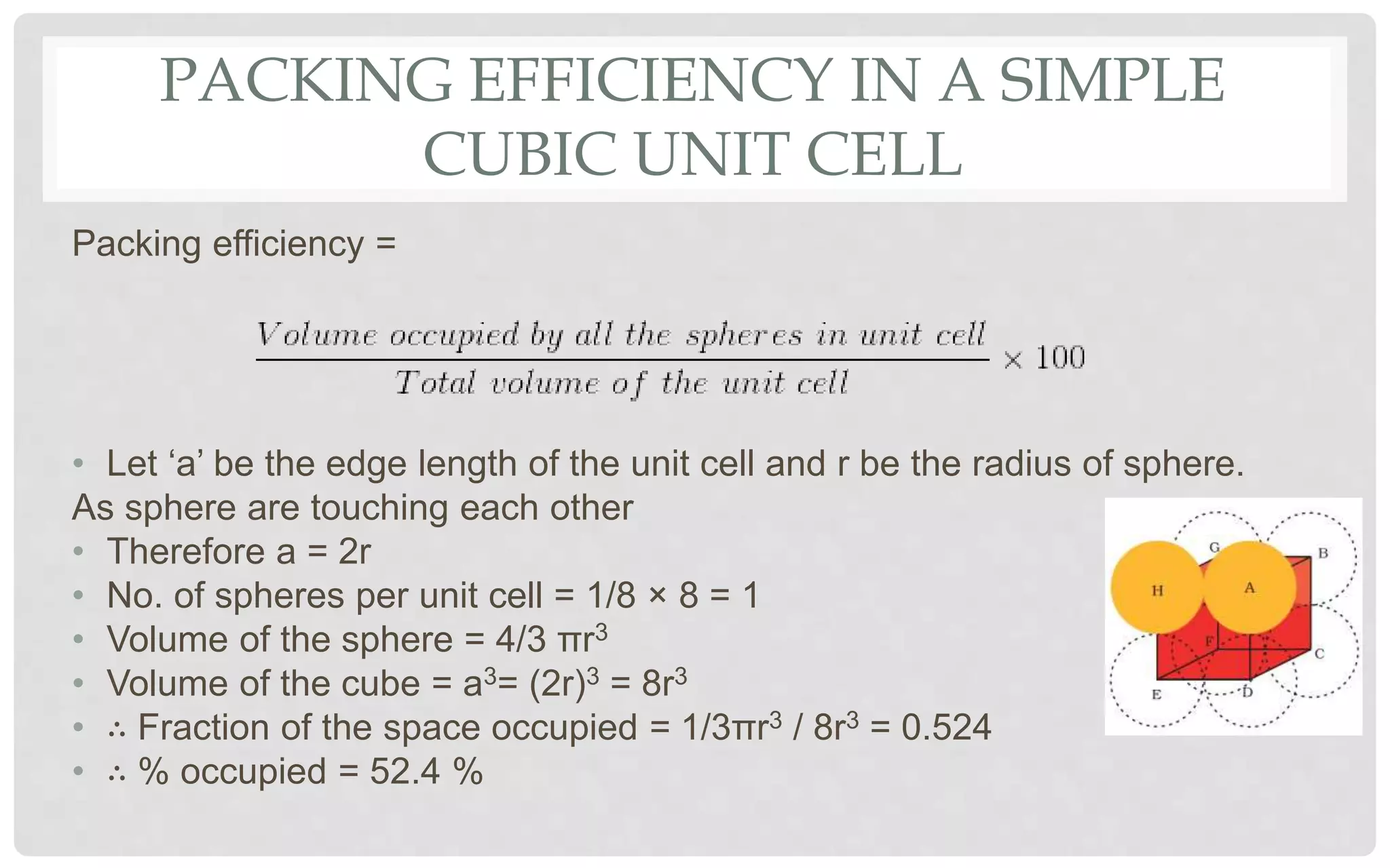 PACKING EFFICIENCY IN A SIMPLE
CUBIC UNIT CELL
Packing efficiency =
• Let ‘a’ be the edge length of the unit cell and r be the radius of sphere.
As sphere are touching each other
• Therefore a = 2r
• No. of spheres per unit cell = 1/8 × 8 = 1
• Volume of the sphere = 4/3 πr3
• Volume of the cube = a3= (2r)3 = 8r3
• ∴ Fraction of the space occupied = 1/3πr3 / 8r3 = 0.524
• ∴ % occupied = 52.4 %
 