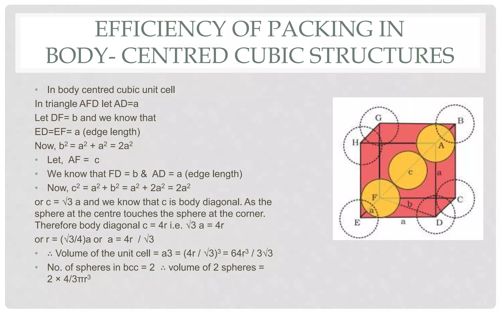 EFFICIENCY OF PACKING IN
BODY- CENTRED CUBIC STRUCTURES
• In body centred cubic unit cell
In triangle AFD let AD=a
Let DF= b and we know that
ED=EF= a (edge length)
Now, b2 = a2 + a2 = 2a2
• Let, AF = c
• We know that FD = b & AD = a (edge length)
• Now, c2 = a2 + b2 = a2 + 2a2 = 2a2
or c = √3 a and we know that c is body diagonal. As the
sphere at the centre touches the sphere at the corner.
Therefore body diagonal c = 4r i.e. √3 a = 4r
or r = (√3/4)a or a = 4r / √3
• ∴ Volume of the unit cell = a3 = (4r / √3)3 = 64r3 / 3√3
• No. of spheres in bcc = 2 ∴ volume of 2 spheres =
2 × 4/3πr3
 