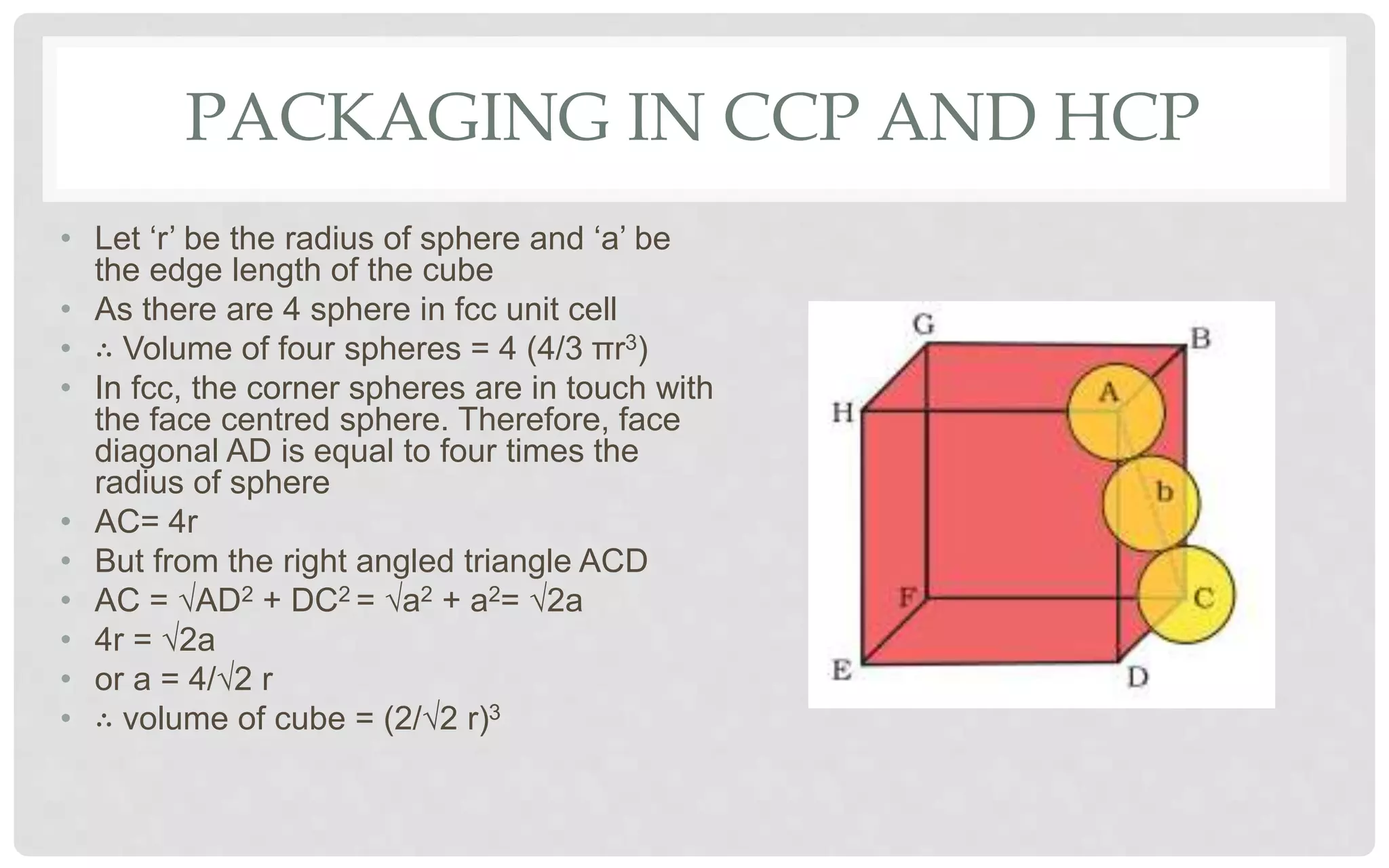 PACKAGING IN CCP AND HCP
• Let ‘r’ be the radius of sphere and ‘a’ be
the edge length of the cube
• As there are 4 sphere in fcc unit cell
• ∴ Volume of four spheres = 4 (4/3 πr3)
• In fcc, the corner spheres are in touch with
the face centred sphere. Therefore, face
diagonal AD is equal to four times the
radius of sphere
• AC= 4r
• But from the right angled triangle ACD
• AC = √AD2 + DC2 = √a2 + a2= √2a
• 4r = √2a
• or a = 4/√2 r
• ∴ volume of cube = (2/√2 r)3
 