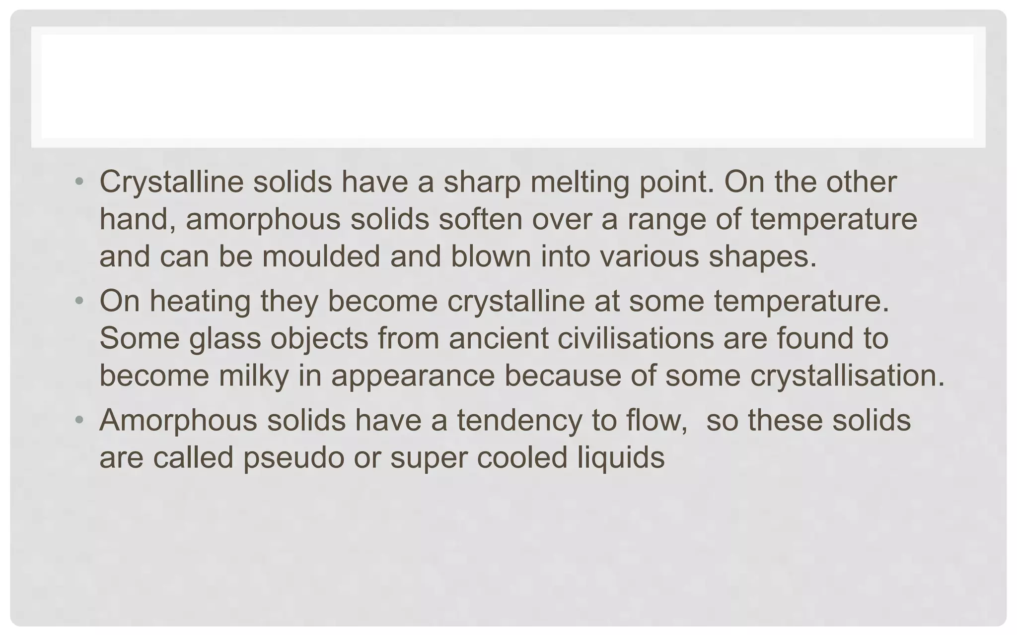 • Crystalline solids have a sharp melting point. On the other
hand, amorphous solids soften over a range of temperature
and can be moulded and blown into various shapes.
• On heating they become crystalline at some temperature.
Some glass objects from ancient civilisations are found to
become milky in appearance because of some crystallisation.
• Amorphous solids have a tendency to flow, so these solids
are called pseudo or super cooled liquids
 