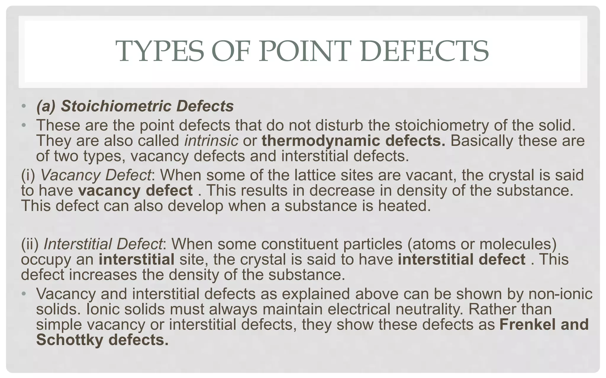 TYPES OF POINT DEFECTS
• (a) Stoichiometric Defects
• These are the point defects that do not disturb the stoichiometry of the solid.
They are also called intrinsic or thermodynamic defects. Basically these are
of two types, vacancy defects and interstitial defects.
(i) Vacancy Defect: When some of the lattice sites are vacant, the crystal is said
to have vacancy defect . This results in decrease in density of the substance.
This defect can also develop when a substance is heated.
(ii) Interstitial Defect: When some constituent particles (atoms or molecules)
occupy an interstitial site, the crystal is said to have interstitial defect . This
defect increases the density of the substance.
• Vacancy and interstitial defects as explained above can be shown by non-ionic
solids. Ionic solids must always maintain electrical neutrality. Rather than
simple vacancy or interstitial defects, they show these defects as Frenkel and
Schottky defects.
 