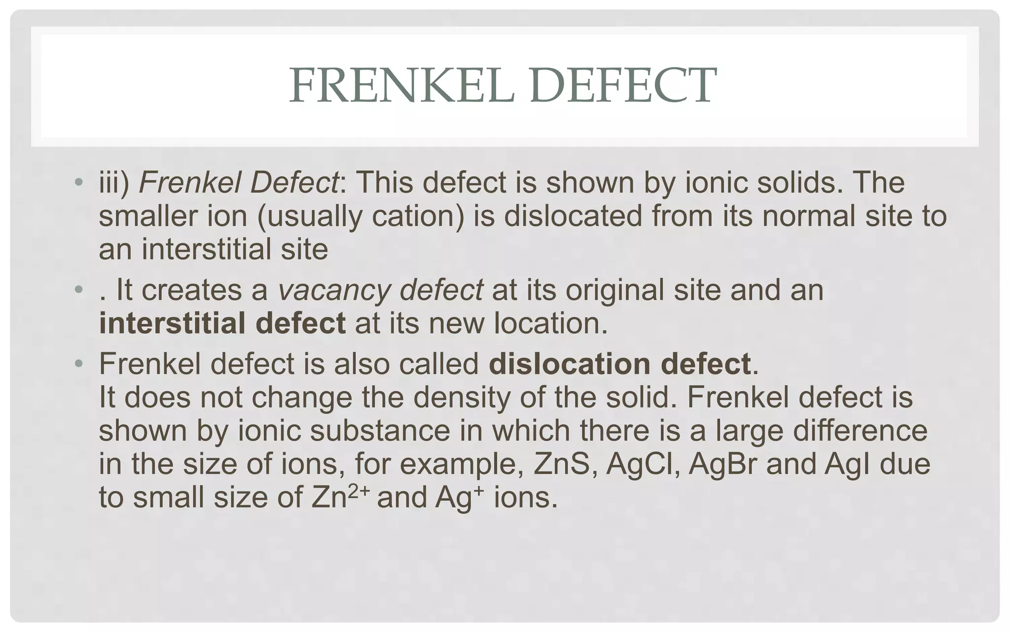 FRENKEL DEFECT
• iii) Frenkel Defect: This defect is shown by ionic solids. The
smaller ion (usually cation) is dislocated from its normal site to
an interstitial site
• . It creates a vacancy defect at its original site and an
interstitial defect at its new location.
• Frenkel defect is also called dislocation defect.
It does not change the density of the solid. Frenkel defect is
shown by ionic substance in which there is a large difference
in the size of ions, for example, ZnS, AgCl, AgBr and AgI due
to small size of Zn2+ and Ag+ ions.
 