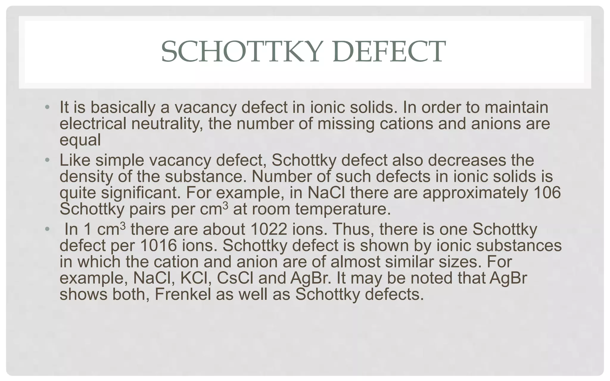SCHOTTKY DEFECT
• It is basically a vacancy defect in ionic solids. In order to maintain
electrical neutrality, the number of missing cations and anions are
equal
• Like simple vacancy defect, Schottky defect also decreases the
density of the substance. Number of such defects in ionic solids is
quite significant. For example, in NaCl there are approximately 106
Schottky pairs per cm3 at room temperature.
• In 1 cm3 there are about 1022 ions. Thus, there is one Schottky
defect per 1016 ions. Schottky defect is shown by ionic substances
in which the cation and anion are of almost similar sizes. For
example, NaCl, KCl, CsCl and AgBr. It may be noted that AgBr
shows both, Frenkel as well as Schottky defects.
 