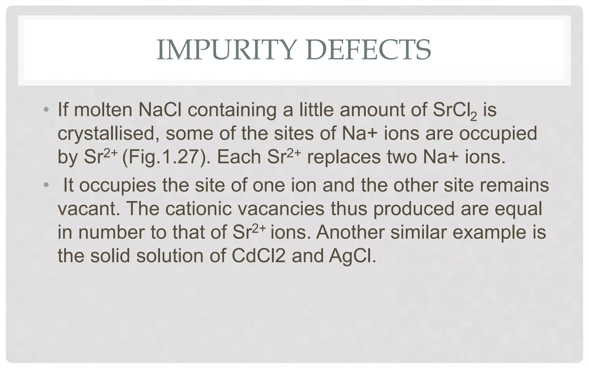IMPURITY DEFECTS
• If molten NaCl containing a little amount of SrCl2 is
crystallised, some of the sites of Na+ ions are occupied
by Sr2+ (Fig.1.27). Each Sr2+ replaces two Na+ ions.
• It occupies the site of one ion and the other site remains
vacant. The cationic vacancies thus produced are equal
in number to that of Sr2+ ions. Another similar example is
the solid solution of CdCl2 and AgCl.
 
