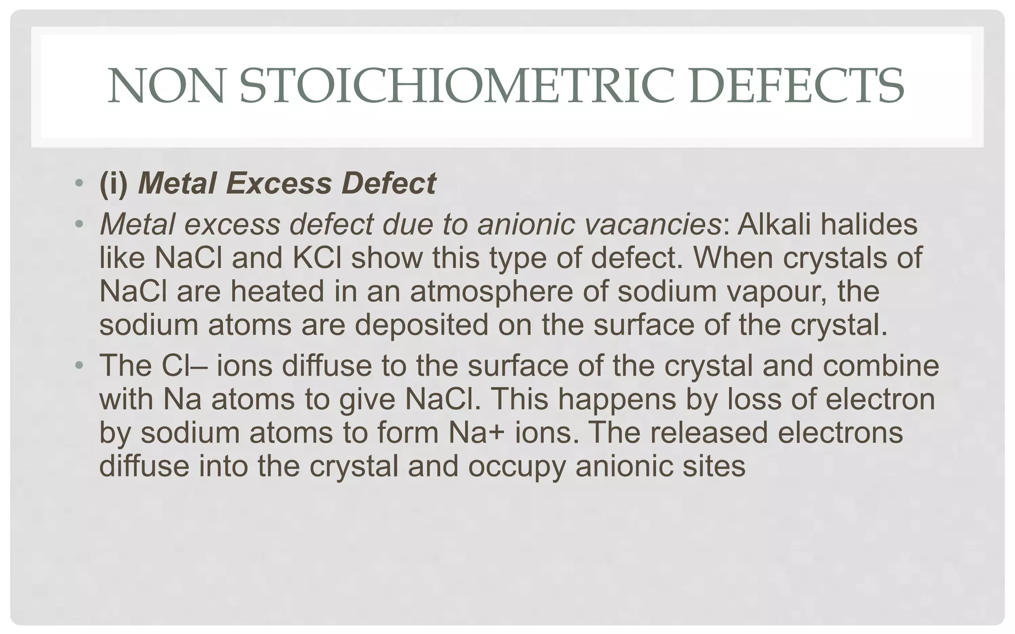 NON STOICHIOMETRIC DEFECTS
• (i) Metal Excess Defect
• Metal excess defect due to anionic vacancies: Alkali halides
like NaCl and KCl show this type of defect. When crystals of
NaCl are heated in an atmosphere of sodium vapour, the
sodium atoms are deposited on the surface of the crystal.
• The Cl– ions diffuse to the surface of the crystal and combine
with Na atoms to give NaCl. This happens by loss of electron
by sodium atoms to form Na+ ions. The released electrons
diffuse into the crystal and occupy anionic sites
 