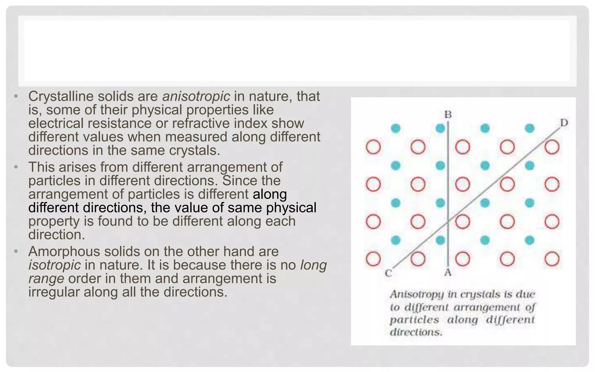 • Crystalline solids are anisotropic in nature, that
is, some of their physical properties like
electrical resistance or refractive index show
different values when measured along different
directions in the same crystals.
• This arises from different arrangement of
particles in different directions. Since the
arrangement of particles is different along
different directions, the value of same physical
property is found to be different along each
direction.
• Amorphous solids on the other hand are
isotropic in nature. It is because there is no long
range order in them and arrangement is
irregular along all the directions.
 