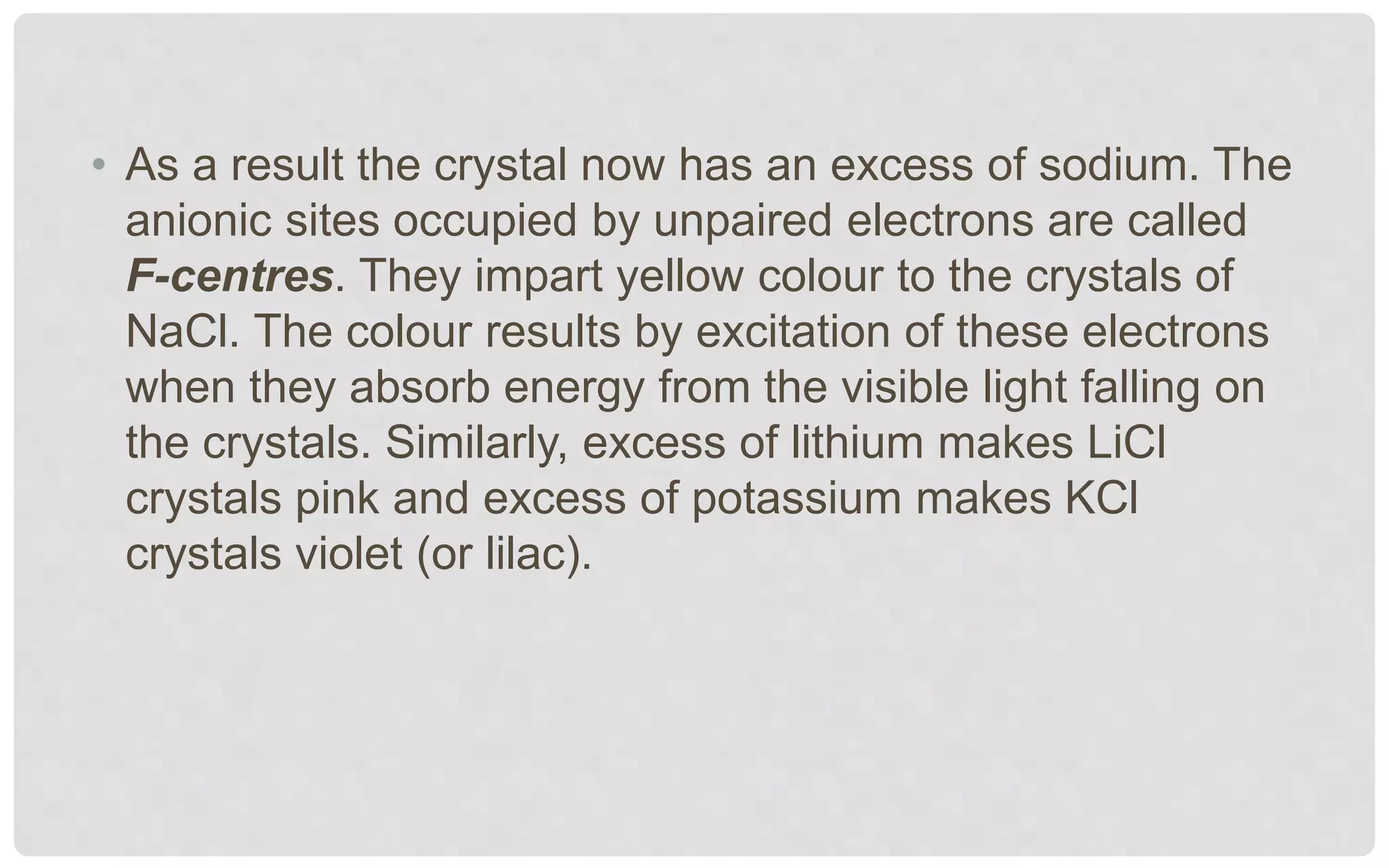 • As a result the crystal now has an excess of sodium. The
anionic sites occupied by unpaired electrons are called
F-centres. They impart yellow colour to the crystals of
NaCl. The colour results by excitation of these electrons
when they absorb energy from the visible light falling on
the crystals. Similarly, excess of lithium makes LiCl
crystals pink and excess of potassium makes KCl
crystals violet (or lilac).
 