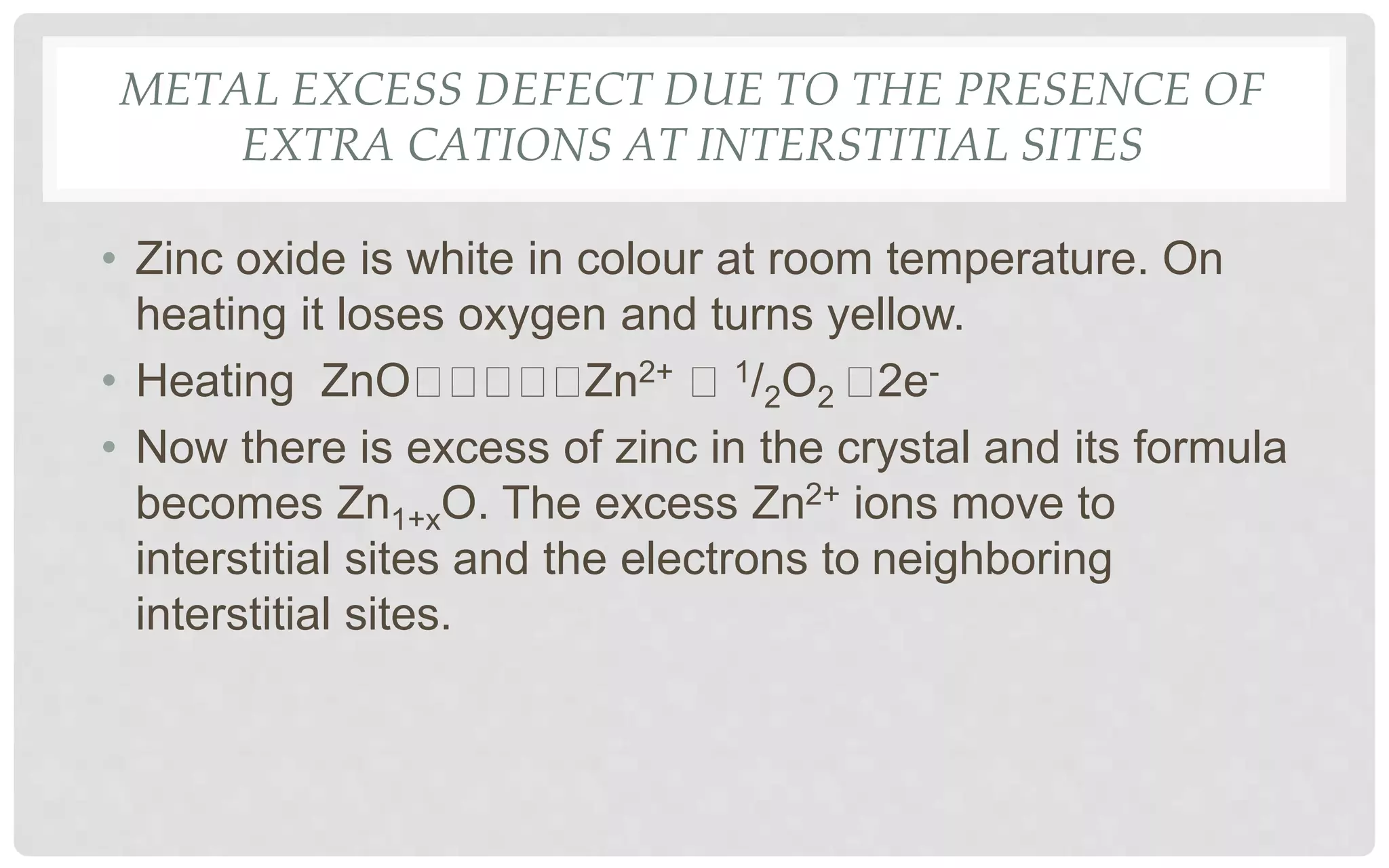 METAL EXCESS DEFECT DUE TO THE PRESENCE OF
EXTRA CATIONS AT INTERSTITIAL SITES
• Zinc oxide is white in colour at room temperature. On
heating it loses oxygen and turns yellow.
• Heating ZnO Zn2+ 1/2O2 2e-
• Now there is excess of zinc in the crystal and its formula
becomes Zn1+xO. The excess Zn2+ ions move to
interstitial sites and the electrons to neighboring
interstitial sites.
 