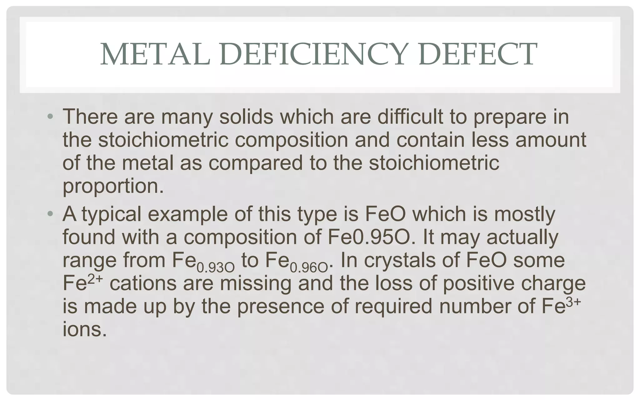 METAL DEFICIENCY DEFECT
• There are many solids which are difficult to prepare in
the stoichiometric composition and contain less amount
of the metal as compared to the stoichiometric
proportion.
• A typical example of this type is FeO which is mostly
found with a composition of Fe0.95O. It may actually
range from Fe0.93O to Fe0.96O. In crystals of FeO some
Fe2+ cations are missing and the loss of positive charge
is made up by the presence of required number of Fe3+
ions.
 