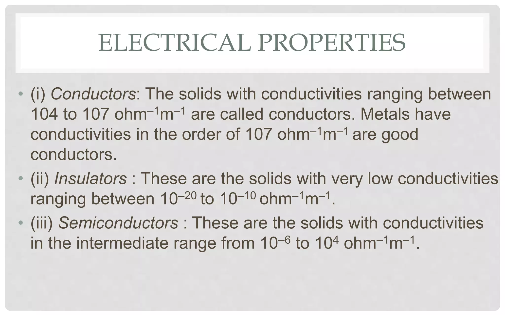 ELECTRICAL PROPERTIES
• (i) Conductors: The solids with conductivities ranging between
104 to 107 ohm–1m–1 are called conductors. Metals have
conductivities in the order of 107 ohm–1m–1 are good
conductors.
• (ii) Insulators : These are the solids with very low conductivities
ranging between 10–20 to 10–10 ohm–1m–1.
• (iii) Semiconductors : These are the solids with conductivities
in the intermediate range from 10–6 to 104 ohm–1m–1.
 