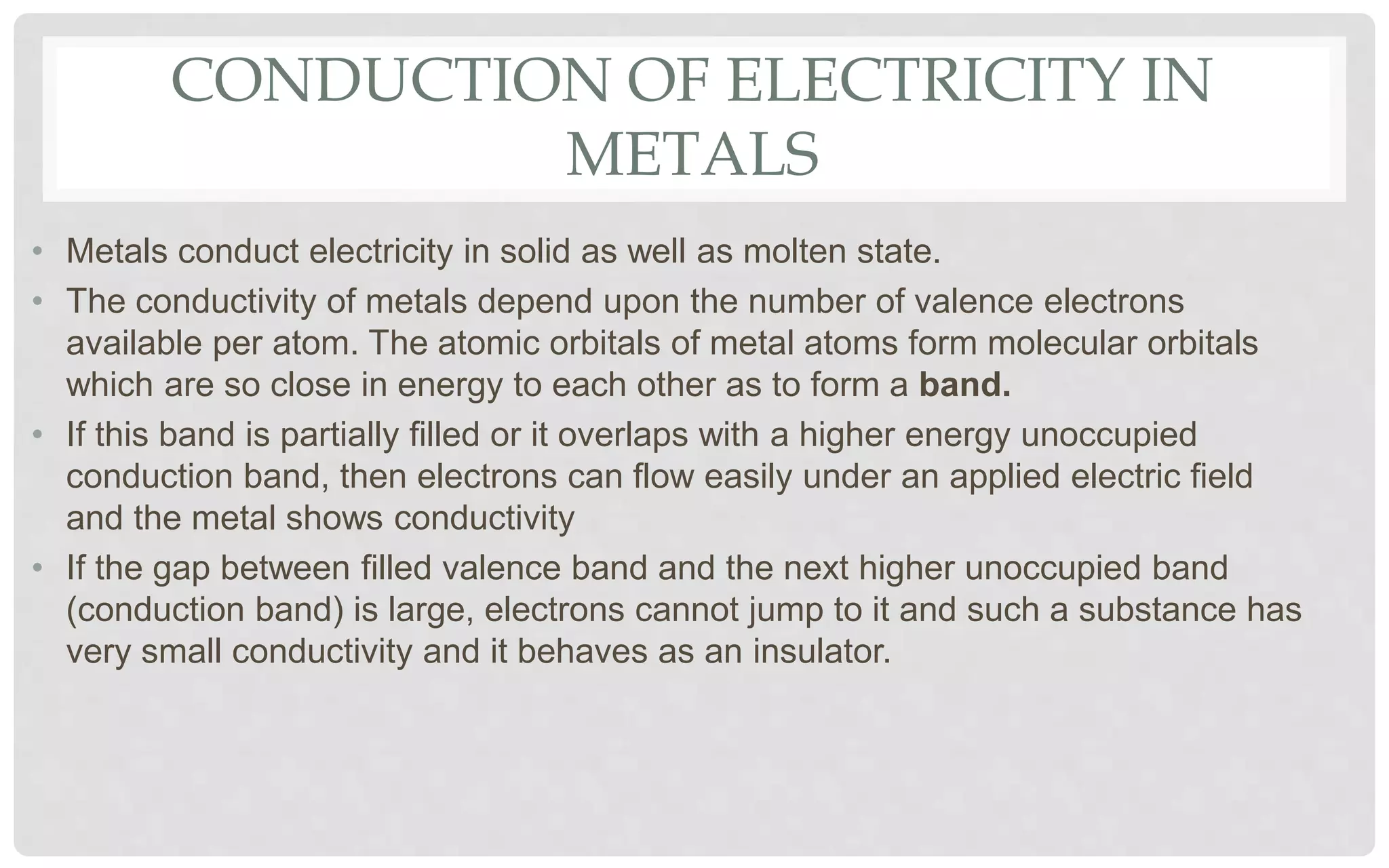 CONDUCTION OF ELECTRICITY IN
METALS
• Metals conduct electricity in solid as well as molten state.
• The conductivity of metals depend upon the number of valence electrons
available per atom. The atomic orbitals of metal atoms form molecular orbitals
which are so close in energy to each other as to form a band.
• If this band is partially filled or it overlaps with a higher energy unoccupied
conduction band, then electrons can flow easily under an applied electric field
and the metal shows conductivity
• If the gap between filled valence band and the next higher unoccupied band
(conduction band) is large, electrons cannot jump to it and such a substance has
very small conductivity and it behaves as an insulator.
 