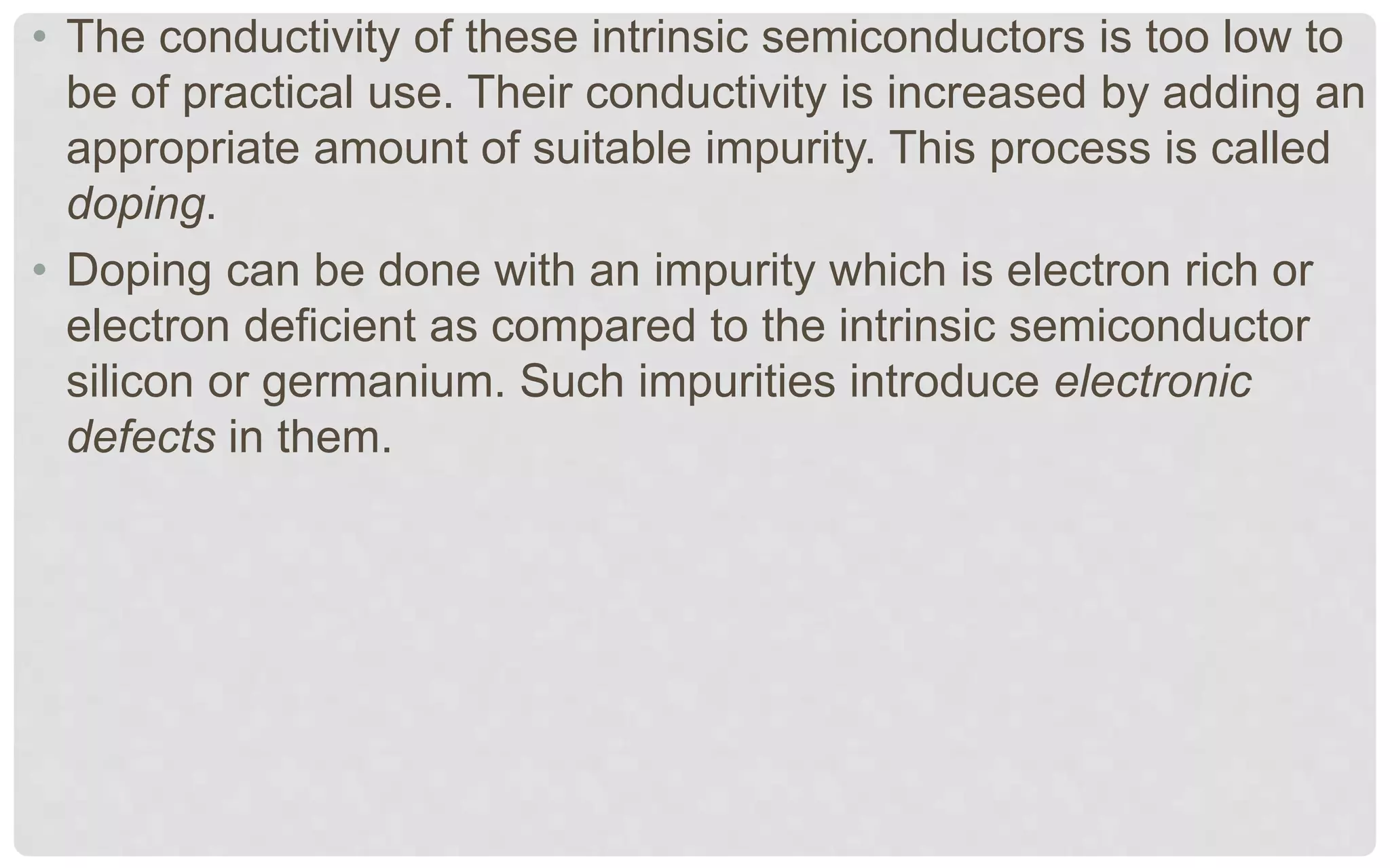 • The conductivity of these intrinsic semiconductors is too low to
be of practical use. Their conductivity is increased by adding an
appropriate amount of suitable impurity. This process is called
doping.
• Doping can be done with an impurity which is electron rich or
electron deficient as compared to the intrinsic semiconductor
silicon or germanium. Such impurities introduce electronic
defects in them.
 