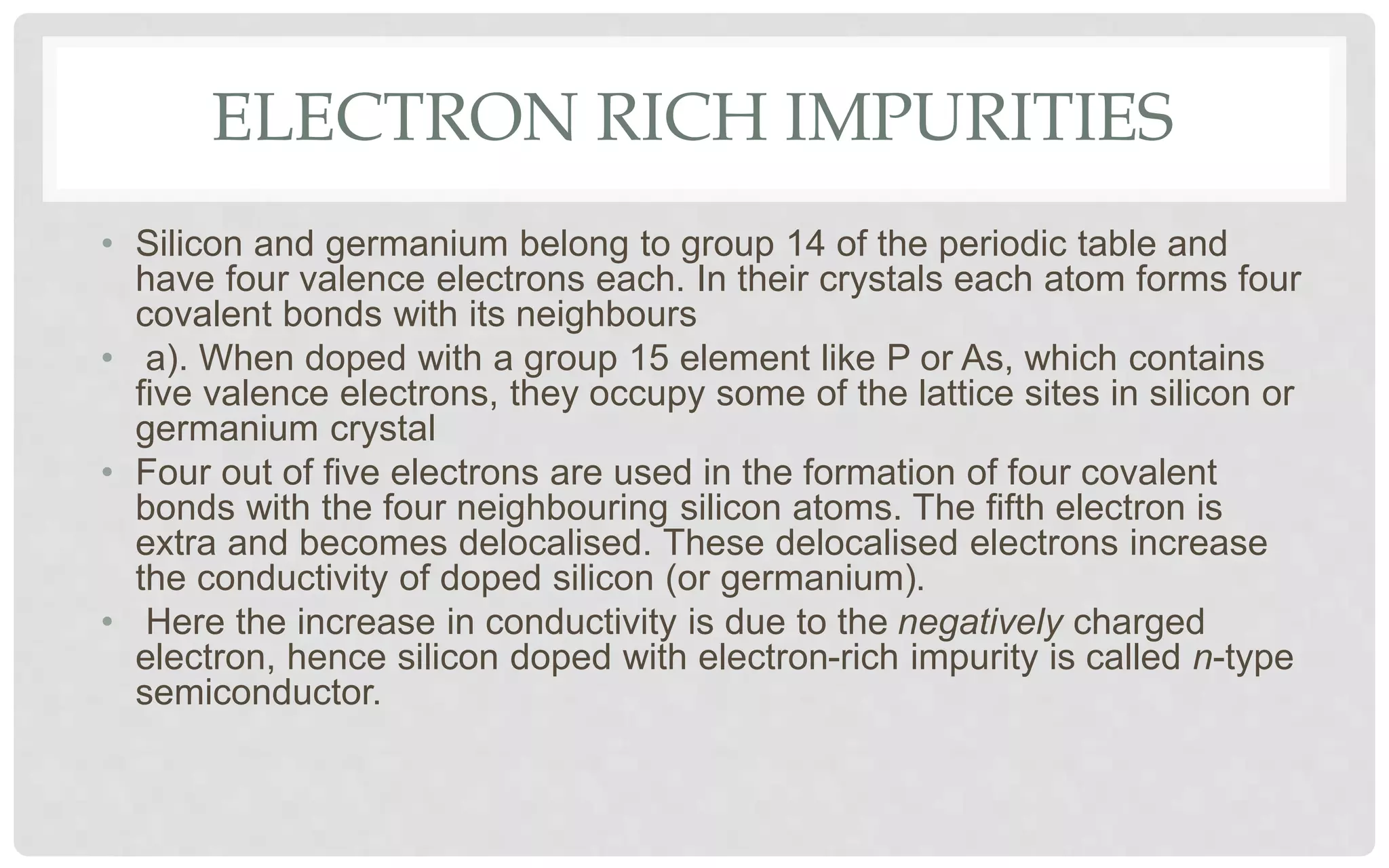ELECTRON RICH IMPURITIES
• Silicon and germanium belong to group 14 of the periodic table and
have four valence electrons each. In their crystals each atom forms four
covalent bonds with its neighbours
• a). When doped with a group 15 element like P or As, which contains
five valence electrons, they occupy some of the lattice sites in silicon or
germanium crystal
• Four out of five electrons are used in the formation of four covalent
bonds with the four neighbouring silicon atoms. The fifth electron is
extra and becomes delocalised. These delocalised electrons increase
the conductivity of doped silicon (or germanium).
• Here the increase in conductivity is due to the negatively charged
electron, hence silicon doped with electron-rich impurity is called n-type
semiconductor.
 