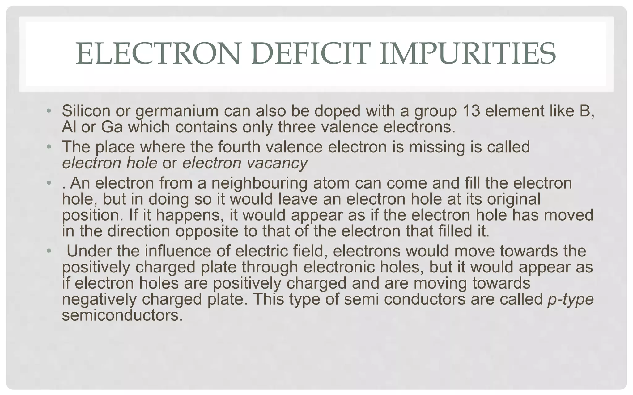 ELECTRON DEFICIT IMPURITIES
• Silicon or germanium can also be doped with a group 13 element like B,
Al or Ga which contains only three valence electrons.
• The place where the fourth valence electron is missing is called
electron hole or electron vacancy
• . An electron from a neighbouring atom can come and fill the electron
hole, but in doing so it would leave an electron hole at its original
position. If it happens, it would appear as if the electron hole has moved
in the direction opposite to that of the electron that filled it.
• Under the influence of electric field, electrons would move towards the
positively charged plate through electronic holes, but it would appear as
if electron holes are positively charged and are moving towards
negatively charged plate. This type of semi conductors are called p-type
semiconductors.
 
