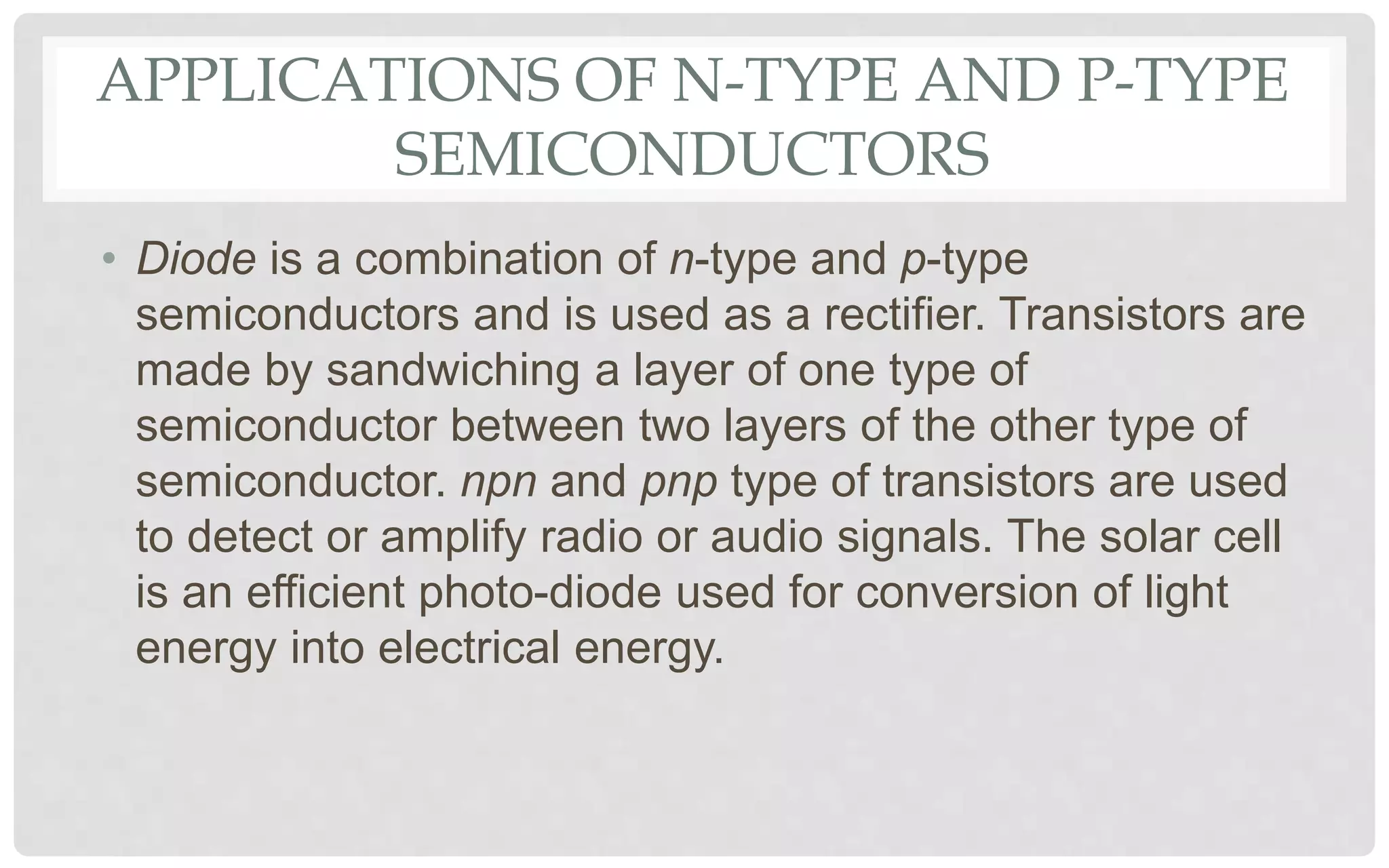 APPLICATIONS OF N-TYPE AND P-TYPE
SEMICONDUCTORS
• Diode is a combination of n-type and p-type
semiconductors and is used as a rectifier. Transistors are
made by sandwiching a layer of one type of
semiconductor between two layers of the other type of
semiconductor. npn and pnp type of transistors are used
to detect or amplify radio or audio signals. The solar cell
is an efficient photo-diode used for conversion of light
energy into electrical energy.
 