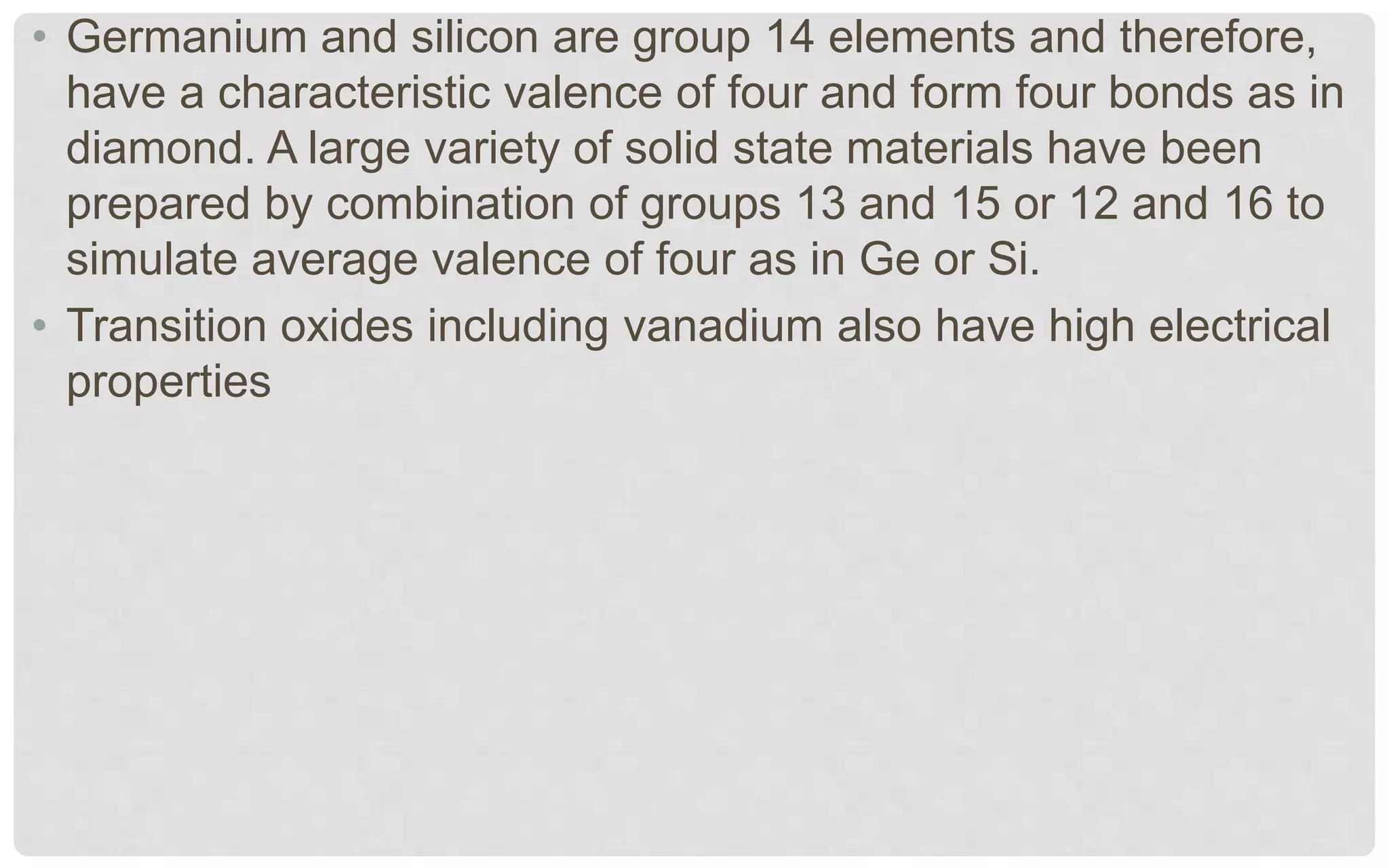 • Germanium and silicon are group 14 elements and therefore,
have a characteristic valence of four and form four bonds as in
diamond. A large variety of solid state materials have been
prepared by combination of groups 13 and 15 or 12 and 16 to
simulate average valence of four as in Ge or Si.
• Transition oxides including vanadium also have high electrical
properties
 