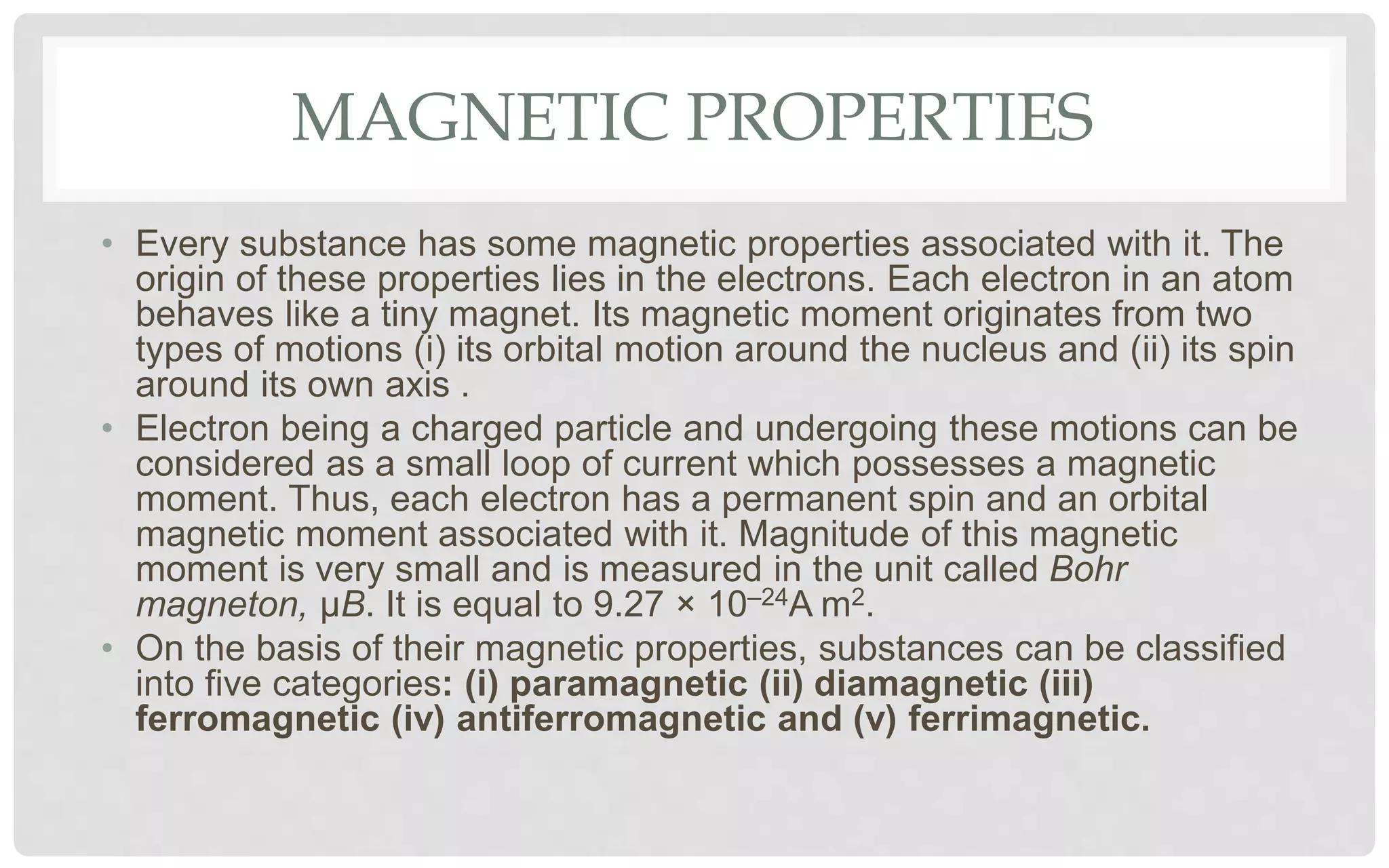 MAGNETIC PROPERTIES
• Every substance has some magnetic properties associated with it. The
origin of these properties lies in the electrons. Each electron in an atom
behaves like a tiny magnet. Its magnetic moment originates from two
types of motions (i) its orbital motion around the nucleus and (ii) its spin
around its own axis .
• Electron being a charged particle and undergoing these motions can be
considered as a small loop of current which possesses a magnetic
moment. Thus, each electron has a permanent spin and an orbital
magnetic moment associated with it. Magnitude of this magnetic
moment is very small and is measured in the unit called Bohr
magneton, μB. It is equal to 9.27 × 10–24A m2.
• On the basis of their magnetic properties, substances can be classified
into five categories: (i) paramagnetic (ii) diamagnetic (iii)
ferromagnetic (iv) antiferromagnetic and (v) ferrimagnetic.
 