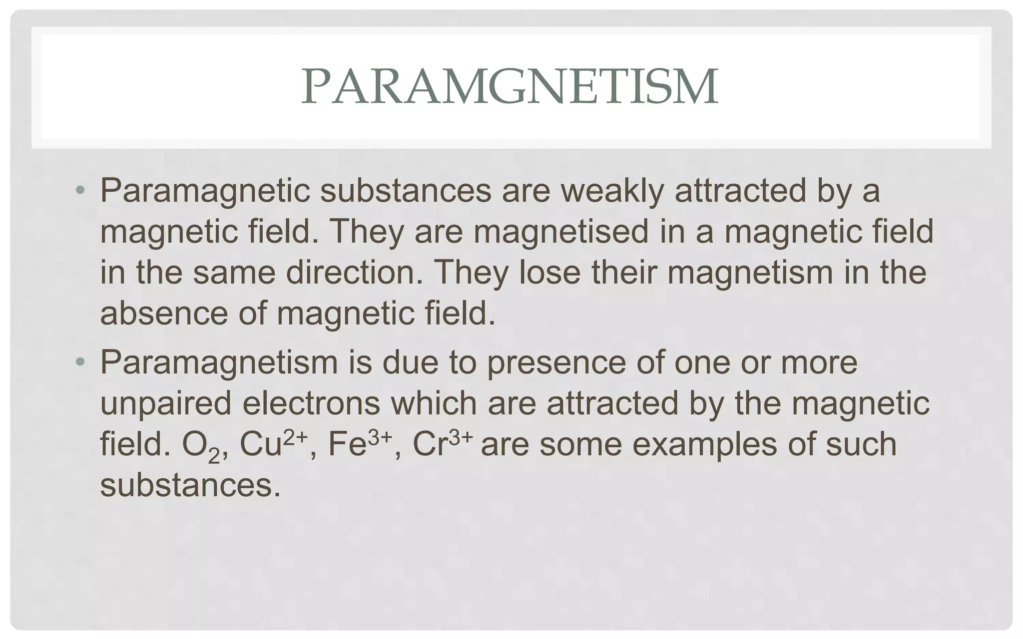 PARAMGNETISM
• Paramagnetic substances are weakly attracted by a
magnetic field. They are magnetised in a magnetic field
in the same direction. They lose their magnetism in the
absence of magnetic field.
• Paramagnetism is due to presence of one or more
unpaired electrons which are attracted by the magnetic
field. O2, Cu2+, Fe3+, Cr3+ are some examples of such
substances.
 