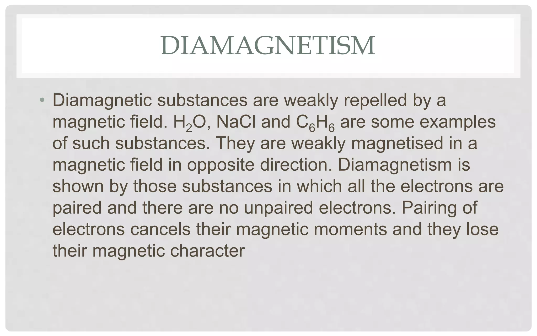 DIAMAGNETISM
• Diamagnetic substances are weakly repelled by a
magnetic field. H2O, NaCl and C6H6 are some examples
of such substances. They are weakly magnetised in a
magnetic field in opposite direction. Diamagnetism is
shown by those substances in which all the electrons are
paired and there are no unpaired electrons. Pairing of
electrons cancels their magnetic moments and they lose
their magnetic character
 