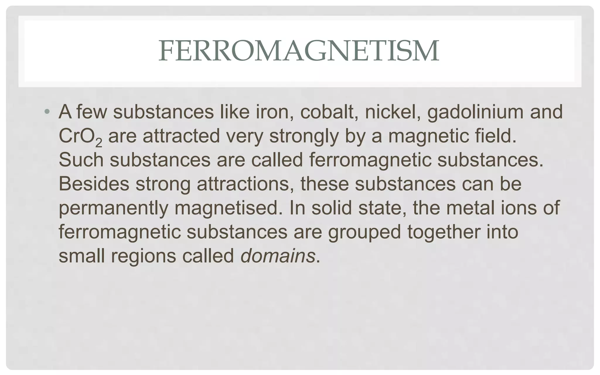 FERROMAGNETISM
• A few substances like iron, cobalt, nickel, gadolinium and
CrO2 are attracted very strongly by a magnetic field.
Such substances are called ferromagnetic substances.
Besides strong attractions, these substances can be
permanently magnetised. In solid state, the metal ions of
ferromagnetic substances are grouped together into
small regions called domains.
 