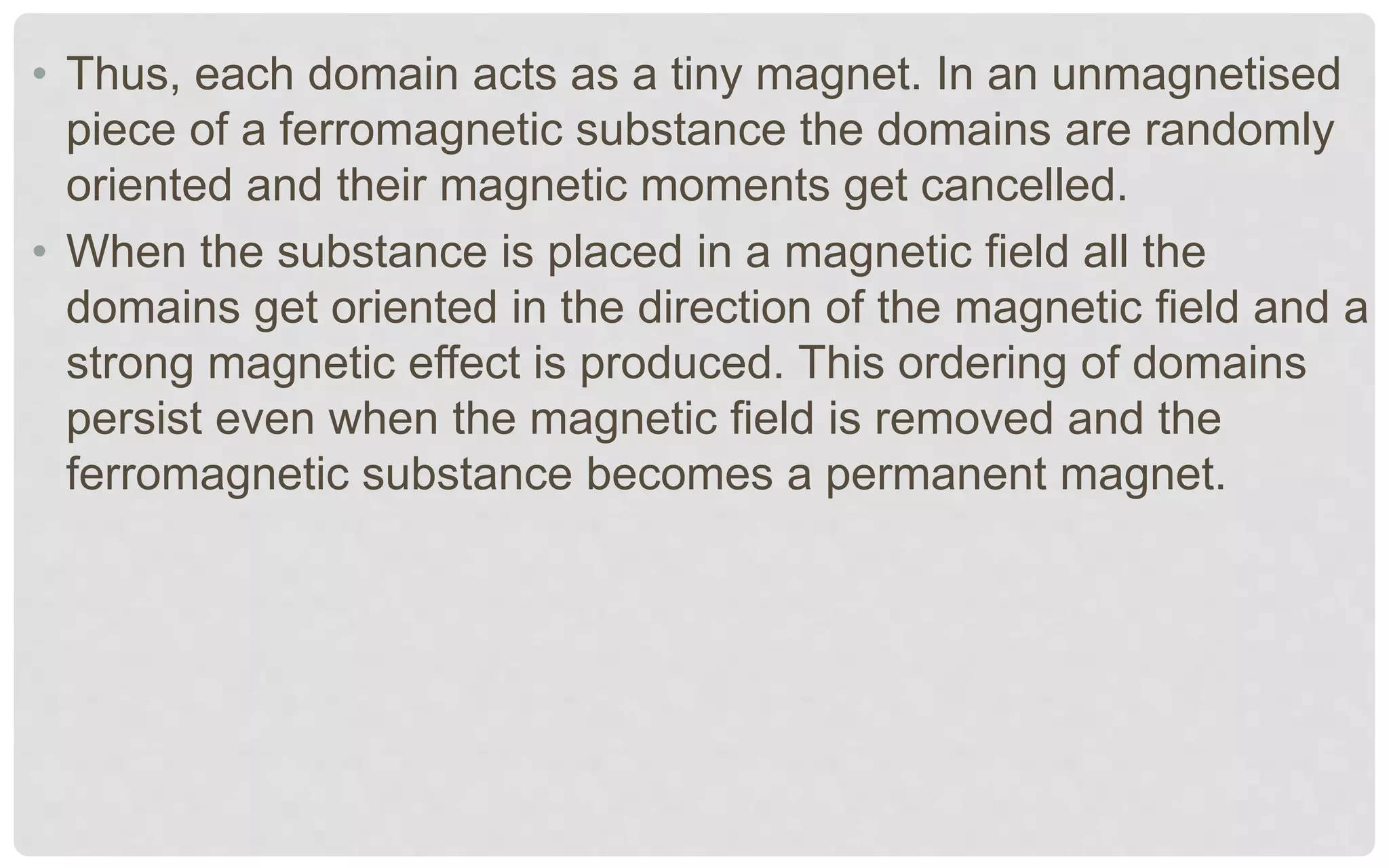 • Thus, each domain acts as a tiny magnet. In an unmagnetised
piece of a ferromagnetic substance the domains are randomly
oriented and their magnetic moments get cancelled.
• When the substance is placed in a magnetic field all the
domains get oriented in the direction of the magnetic field and a
strong magnetic effect is produced. This ordering of domains
persist even when the magnetic field is removed and the
ferromagnetic substance becomes a permanent magnet.
 