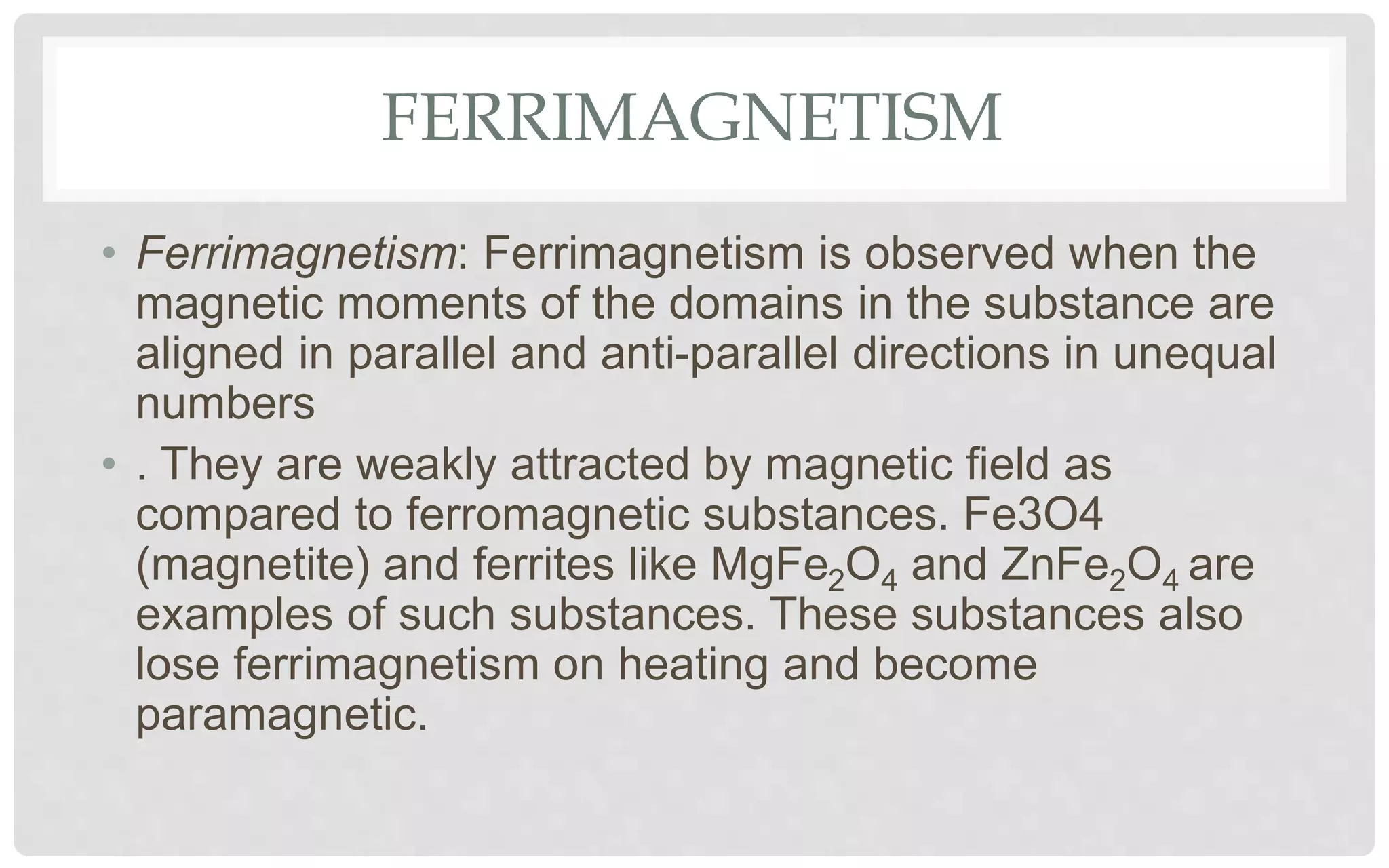 FERRIMAGNETISM
• Ferrimagnetism: Ferrimagnetism is observed when the
magnetic moments of the domains in the substance are
aligned in parallel and anti-parallel directions in unequal
numbers
• . They are weakly attracted by magnetic field as
compared to ferromagnetic substances. Fe3O4
(magnetite) and ferrites like MgFe2O4 and ZnFe2O4 are
examples of such substances. These substances also
lose ferrimagnetism on heating and become
paramagnetic.
 