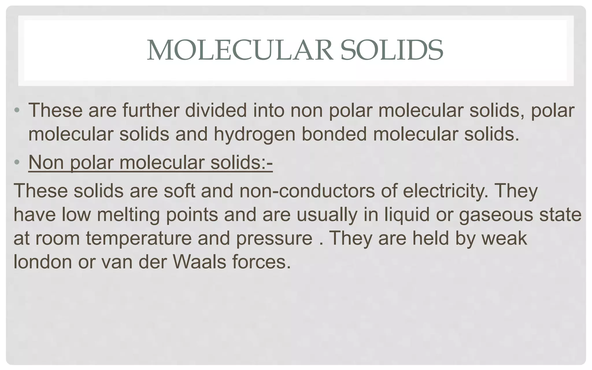 MOLECULAR SOLIDS
• These are further divided into non polar molecular solids, polar
molecular solids and hydrogen bonded molecular solids.
• Non polar molecular solids:-
These solids are soft and non-conductors of electricity. They
have low melting points and are usually in liquid or gaseous state
at room temperature and pressure . They are held by weak
london or van der Waals forces.
 
