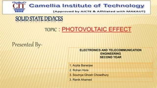 SOLIDSTATE DEVICES
Presented By-
TOPIC : PHOTOVOLTAIC EFFECT
ELECTRONICS AND TELECOMMUNICATION
ENGINEERING
SECOND YEAR
1. Arpita Banerjee
2. Rohan Hore
3. Soumya Ghosh Chowdhury
3. Ranik Ahamed
 