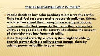 WHY SHOULDWE PURCHASE A PV SYSTEM?
 People decide to buy solar products to preserve the Earth's
finite fossil-fuel resources and to reduce air pollution. Others
would rather spend their money on an energy-producing
improvement to their property than send their money to a
utility. Some people like the security of reducing the amount
of electricity they buy from their utility.
 If it's designed correctly, a solar system might be able to
provide power during a utility power outage, thereby
adding power reliability to your home.
 