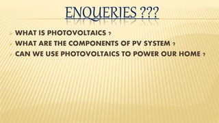 ENQUERIES ???
 WHAT IS PHOTOVOLTAICS ?
 WHAT ARE THE COMPONENTS OF PV SYSTEM ?
 CAN WE USE PHOTOVOLTAICS TO POWER OUR HOME ?
 