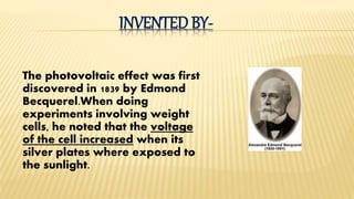 INVENTED BY-
The photovoltaic effect was first
discovered in 1839 by Edmond
Becquerel.When doing
experiments involving weight
cells, he noted that the voltage
of the cell increased when its
silver plates where exposed to
the sunlight.
 