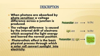  When photons are absorbed by
photo sensitizer a voltage
difference across a junction is
produced.
 The voltage difference is caused
by the internal drift of electrons
which accepted the light energy
and leaved the normal position.
 Photovoltaic effect is the basic
physical process through which
a solar cell convert sunlight into
electricity.
DESCRIPTION
 
