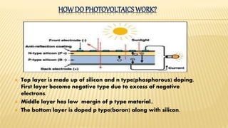 HOWDO PHOTOVOLTAICS WORK?
 Top layer is made up of silicon and n type(phosphorous) doping.
First layer become negative type due to excess of negative
electrons.
 Middle layer has low margin of p type material..
 The bottom layer is doped p type(boron) along with silicon.
 