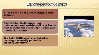 Solar panels on the International Space
stations.
Photovoltaic Sudi shade is an
autonomous and mobile station in France
that provides the energy for electric cars
using solar energy.
The Solar Settlement, a sustainable
housing community project in
Freiburg,Germany.
USES OF PHOTOVOLTAIC EFFECT
 