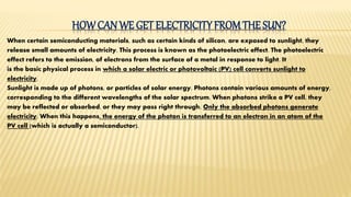HOWCAN WE GET ELECTRICITYFROMTHE SUN?
When certain semiconducting materials, such as certain kinds of silicon, are exposed to sunlight, they
release small amounts of electricity. This process is known as the photoelectric effect. The photoelectric
effect refers to the emission, of electrons from the surface of a metal in response to light. It
is the basic physical process in which a solar electric or photovoltaic (PV) cell converts sunlight to
electricity.
Sunlight is made up of photons, or particles of solar energy. Photons contain various amounts of energy,
corresponding to the different wavelengths of the solar spectrum. When photons strike a PV cell, they
may be reflected or absorbed, or they may pass right through. Only the absorbed photons generate
electricity. When this happens, the energy of the photon is transferred to an electron in an atom of the
PV cell (which is actually a semiconductor).
 