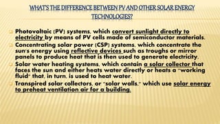 WHAT'S THE DIFFERENCE BETWEEN PV ANDOTHER SOLAR ENERGY
TECHNOLOGIES?
 Photovoltaic (PV) systems, which convert sunlight directly to
electricity by means of PV cells made of semiconductor materials.
 Concentrating solar power (CSP) systems, which concentrate the
sun's energy using reflective devices such as troughs or mirror
panels to produce heat that is then used to generate electricity.
 Solar water heating systems, which contain a solar collector that
faces the sun and either heats water directly or heats a "working
fluid" that, in turn, is used to heat water.
 Transpired solar collectors, or "solar walls," which use solar energy
to preheat ventilation air for a building.
 