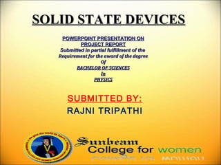 SOLID STATE DEVICESSOLID STATE DEVICES
POWERPOINT PRESENTATION ONPOWERPOINT PRESENTATION ON
PROJECT REPORTPROJECT REPORT
Submitted in partial fulfillment of theSubmitted in partial fulfillment of the
Requirement for the award of the degreeRequirement for the award of the degree
OfOf
BACHELOR OF SCIENCESBACHELOR OF SCIENCES
InIn
PHYSICSPHYSICS
SUBMITTED BY:
RAJNI TRIPATHI
 