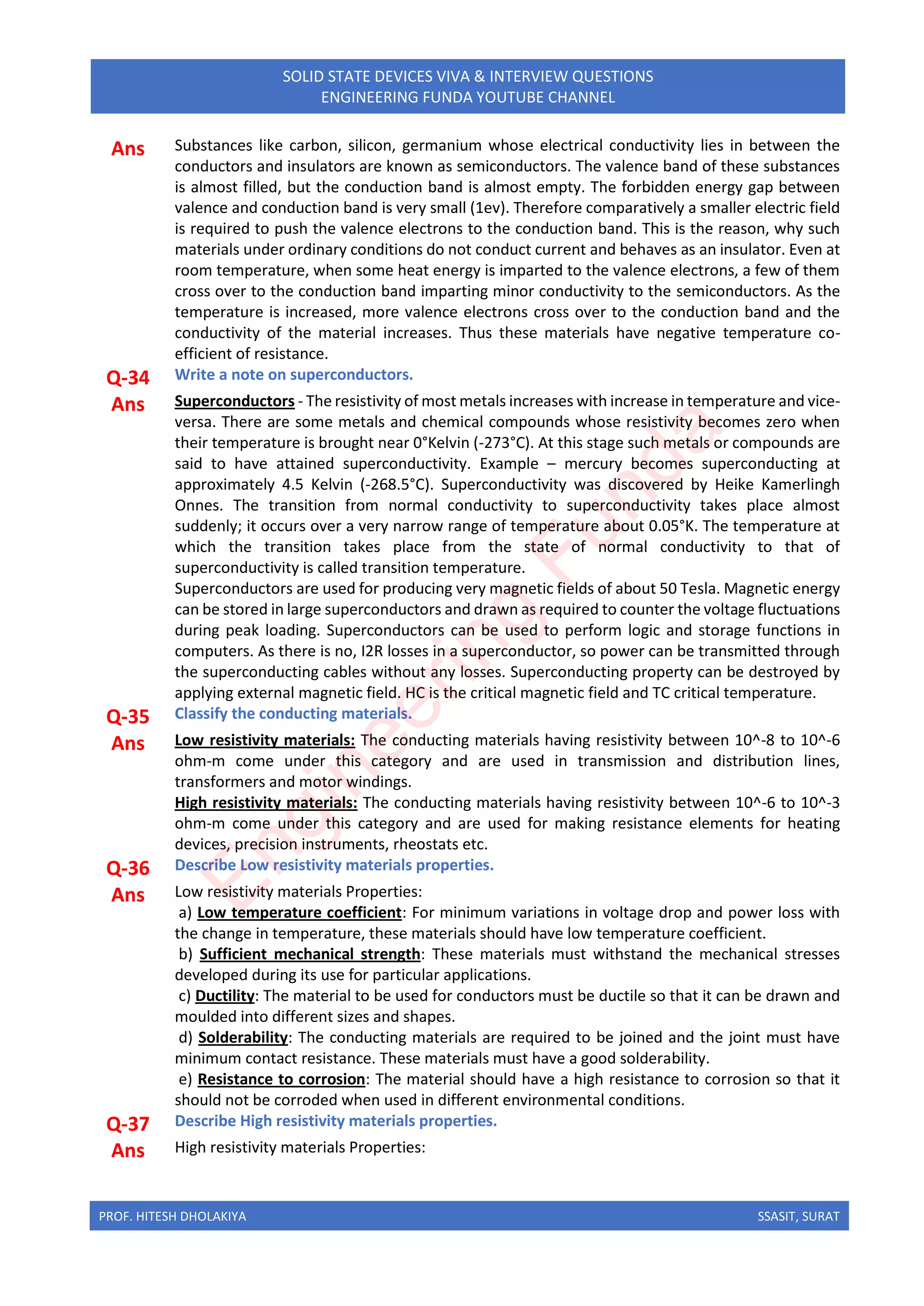 PROF. HITESH DHOLAKIYA SSASIT, SURAT
SOLID STATE DEVICES VIVA & INTERVIEW QUESTIONS
ENGINEERING FUNDA YOUTUBE CHANNEL
Ans Substances like carbon, silicon, germanium whose electrical conductivity lies in between the
conductors and insulators are known as semiconductors. The valence band of these substances
is almost filled, but the conduction band is almost empty. The forbidden energy gap between
valence and conduction band is very small (1ev). Therefore comparatively a smaller electric field
is required to push the valence electrons to the conduction band. This is the reason, why such
materials under ordinary conditions do not conduct current and behaves as an insulator. Even at
room temperature, when some heat energy is imparted to the valence electrons, a few of them
cross over to the conduction band imparting minor conductivity to the semiconductors. As the
temperature is increased, more valence electrons cross over to the conduction band and the
conductivity of the material increases. Thus these materials have negative temperature co-
efficient of resistance.
Q-34 Write a note on superconductors.
Ans Superconductors - The resistivity of most metals increases with increase in temperature and vice-
versa. There are some metals and chemical compounds whose resistivity becomes zero when
their temperature is brought near 0°Kelvin (-273°C). At this stage such metals or compounds are
said to have attained superconductivity. Example – mercury becomes superconducting at
approximately 4.5 Kelvin (-268.5°C). Superconductivity was discovered by Heike Kamerlingh
Onnes. The transition from normal conductivity to superconductivity takes place almost
suddenly; it occurs over a very narrow range of temperature about 0.05°K. The temperature at
which the transition takes place from the state of normal conductivity to that of
superconductivity is called transition temperature.
Superconductors are used for producing very magnetic fields of about 50 Tesla. Magnetic energy
can be stored in large superconductors and drawn as required to counter the voltage fluctuations
during peak loading. Superconductors can be used to perform logic and storage functions in
computers. As there is no, I2R losses in a superconductor, so power can be transmitted through
the superconducting cables without any losses. Superconducting property can be destroyed by
applying external magnetic field. HC is the critical magnetic field and TC critical temperature.
Q-35 Classify the conducting materials.
Ans Low resistivity materials: The conducting materials having resistivity between 10^-8 to 10^-6
ohm-m come under this category and are used in transmission and distribution lines,
transformers and motor windings.
High resistivity materials: The conducting materials having resistivity between 10^-6 to 10^-3
ohm-m come under this category and are used for making resistance elements for heating
devices, precision instruments, rheostats etc.
Q-36 Describe Low resistivity materials properties.
Ans Low resistivity materials Properties:
a) Low temperature coefficient: For minimum variations in voltage drop and power loss with
the change in temperature, these materials should have low temperature coefficient.
b) Sufficient mechanical strength: These materials must withstand the mechanical stresses
developed during its use for particular applications.
c) Ductility: The material to be used for conductors must be ductile so that it can be drawn and
moulded into different sizes and shapes.
d) Solderability: The conducting materials are required to be joined and the joint must have
minimum contact resistance. These materials must have a good solderability.
e) Resistance to corrosion: The material should have a high resistance to corrosion so that it
should not be corroded when used in different environmental conditions.
Q-37 Describe High resistivity materials properties.
Ans High resistivity materials Properties:
E
n
g
i
n
e
e
r
i
n
g
F
u
n
d
a
 