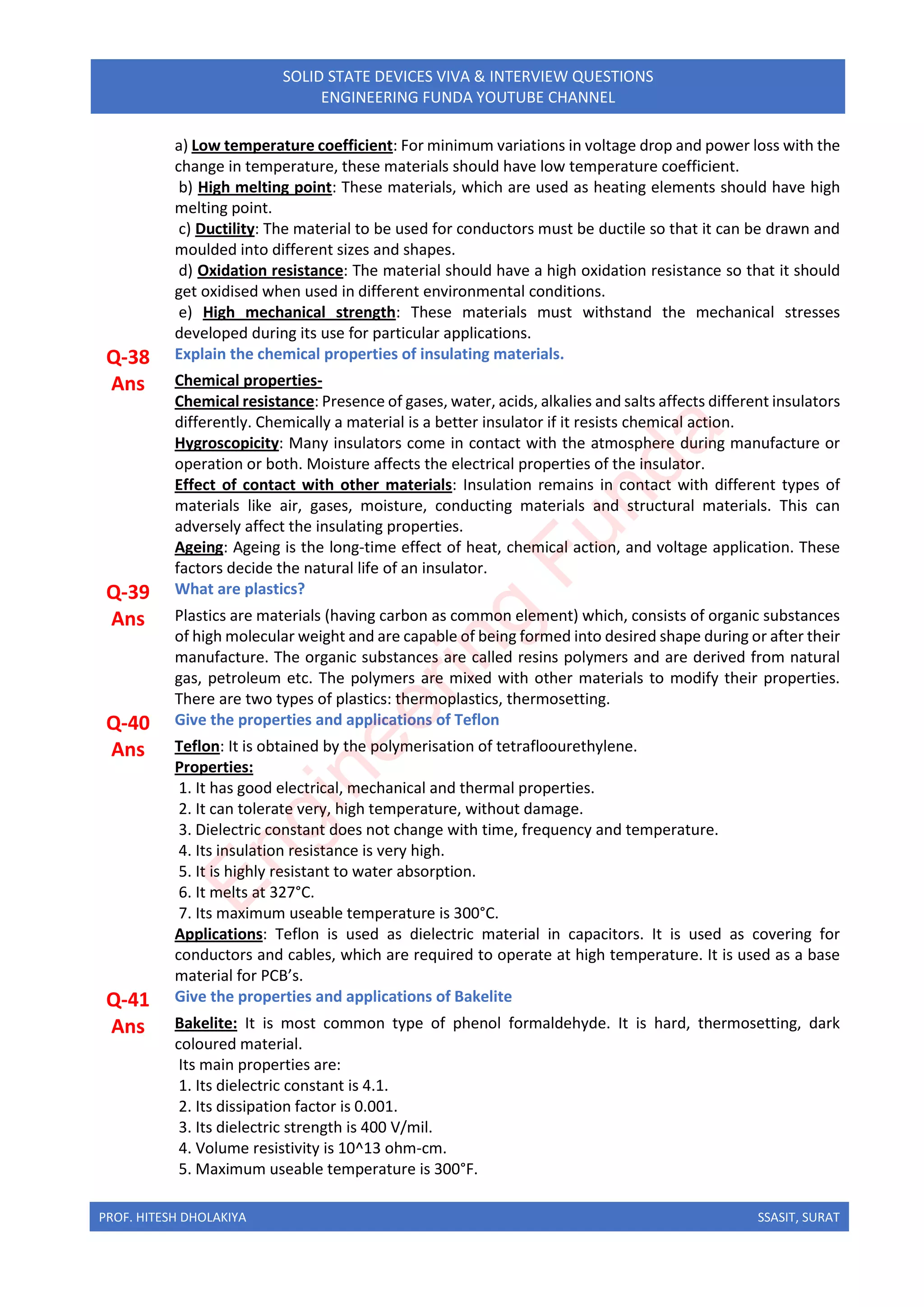 PROF. HITESH DHOLAKIYA SSASIT, SURAT
SOLID STATE DEVICES VIVA & INTERVIEW QUESTIONS
ENGINEERING FUNDA YOUTUBE CHANNEL
a) Low temperature coefficient: For minimum variations in voltage drop and power loss with the
change in temperature, these materials should have low temperature coefficient.
b) High melting point: These materials, which are used as heating elements should have high
melting point.
c) Ductility: The material to be used for conductors must be ductile so that it can be drawn and
moulded into different sizes and shapes.
d) Oxidation resistance: The material should have a high oxidation resistance so that it should
get oxidised when used in different environmental conditions.
e) High mechanical strength: These materials must withstand the mechanical stresses
developed during its use for particular applications.
Q-38 Explain the chemical properties of insulating materials.
Ans Chemical properties-
Chemical resistance: Presence of gases, water, acids, alkalies and salts affects different insulators
differently. Chemically a material is a better insulator if it resists chemical action.
Hygroscopicity: Many insulators come in contact with the atmosphere during manufacture or
operation or both. Moisture affects the electrical properties of the insulator.
Effect of contact with other materials: Insulation remains in contact with different types of
materials like air, gases, moisture, conducting materials and structural materials. This can
adversely affect the insulating properties.
Ageing: Ageing is the long-time effect of heat, chemical action, and voltage application. These
factors decide the natural life of an insulator.
Q-39 What are plastics?
Ans Plastics are materials (having carbon as common element) which, consists of organic substances
of high molecular weight and are capable of being formed into desired shape during or after their
manufacture. The organic substances are called resins polymers and are derived from natural
gas, petroleum etc. The polymers are mixed with other materials to modify their properties.
There are two types of plastics: thermoplastics, thermosetting.
Q-40 Give the properties and applications of Teflon
Ans Teflon: It is obtained by the polymerisation of tetrafloourethylene.
Properties:
1. It has good electrical, mechanical and thermal properties.
2. It can tolerate very, high temperature, without damage.
3. Dielectric constant does not change with time, frequency and temperature.
4. Its insulation resistance is very high.
5. It is highly resistant to water absorption.
6. It melts at 327°C.
7. Its maximum useable temperature is 300°C.
Applications: Teflon is used as dielectric material in capacitors. It is used as covering for
conductors and cables, which are required to operate at high temperature. It is used as a base
material for PCB’s.
Q-41 Give the properties and applications of Bakelite
Ans Bakelite: It is most common type of phenol formaldehyde. It is hard, thermosetting, dark
coloured material.
Its main properties are:
1. Its dielectric constant is 4.1.
2. Its dissipation factor is 0.001.
3. Its dielectric strength is 400 V/mil.
4. Volume resistivity is 10^13 ohm-cm.
5. Maximum useable temperature is 300°F.
E
n
g
i
n
e
e
r
i
n
g
F
u
n
d
a
 