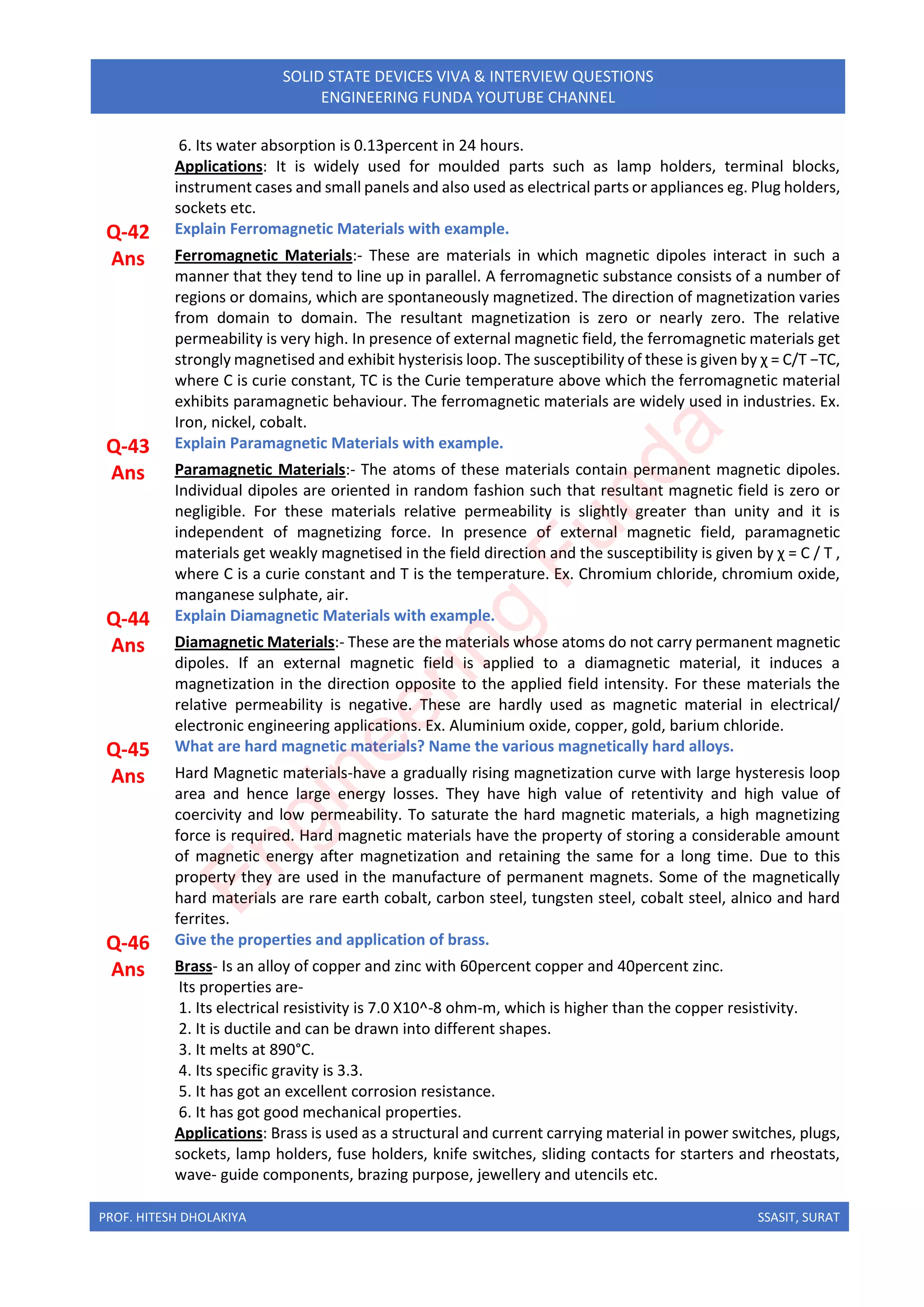 PROF. HITESH DHOLAKIYA SSASIT, SURAT
SOLID STATE DEVICES VIVA & INTERVIEW QUESTIONS
ENGINEERING FUNDA YOUTUBE CHANNEL
6. Its water absorption is 0.13percent in 24 hours.
Applications: It is widely used for moulded parts such as lamp holders, terminal blocks,
instrument cases and small panels and also used as electrical parts or appliances eg. Plug holders,
sockets etc.
Q-42 Explain Ferromagnetic Materials with example.
Ans Ferromagnetic Materials:- These are materials in which magnetic dipoles interact in such a
manner that they tend to line up in parallel. A ferromagnetic substance consists of a number of
regions or domains, which are spontaneously magnetized. The direction of magnetization varies
from domain to domain. The resultant magnetization is zero or nearly zero. The relative
permeability is very high. In presence of external magnetic field, the ferromagnetic materials get
strongly magnetised and exhibit hysterisis loop. The susceptibility of these is given by χ = C/T −TC,
where C is curie constant, TC is the Curie temperature above which the ferromagnetic material
exhibits paramagnetic behaviour. The ferromagnetic materials are widely used in industries. Ex.
Iron, nickel, cobalt.
Q-43 Explain Paramagnetic Materials with example.
Ans Paramagnetic Materials:- The atoms of these materials contain permanent magnetic dipoles.
Individual dipoles are oriented in random fashion such that resultant magnetic field is zero or
negligible. For these materials relative permeability is slightly greater than unity and it is
independent of magnetizing force. In presence of external magnetic field, paramagnetic
materials get weakly magnetised in the field direction and the susceptibility is given by χ = C / T ,
where C is a curie constant and T is the temperature. Ex. Chromium chloride, chromium oxide,
manganese sulphate, air.
Q-44 Explain Diamagnetic Materials with example.
Ans Diamagnetic Materials:- These are the materials whose atoms do not carry permanent magnetic
dipoles. If an external magnetic field is applied to a diamagnetic material, it induces a
magnetization in the direction opposite to the applied field intensity. For these materials the
relative permeability is negative. These are hardly used as magnetic material in electrical/
electronic engineering applications. Ex. Aluminium oxide, copper, gold, barium chloride.
Q-45 What are hard magnetic materials? Name the various magnetically hard alloys.
Ans Hard Magnetic materials-have a gradually rising magnetization curve with large hysteresis loop
area and hence large energy losses. They have high value of retentivity and high value of
coercivity and low permeability. To saturate the hard magnetic materials, a high magnetizing
force is required. Hard magnetic materials have the property of storing a considerable amount
of magnetic energy after magnetization and retaining the same for a long time. Due to this
property they are used in the manufacture of permanent magnets. Some of the magnetically
hard materials are rare earth cobalt, carbon steel, tungsten steel, cobalt steel, alnico and hard
ferrites.
Q-46 Give the properties and application of brass.
Ans Brass- Is an alloy of copper and zinc with 60percent copper and 40percent zinc.
Its properties are-
1. Its electrical resistivity is 7.0 X10^-8 ohm-m, which is higher than the copper resistivity.
2. It is ductile and can be drawn into different shapes.
3. It melts at 890°C.
4. Its specific gravity is 3.3.
5. It has got an excellent corrosion resistance.
6. It has got good mechanical properties.
Applications: Brass is used as a structural and current carrying material in power switches, plugs,
sockets, lamp holders, fuse holders, knife switches, sliding contacts for starters and rheostats,
wave- guide components, brazing purpose, jewellery and utencils etc.
E
n
g
i
n
e
e
r
i
n
g
F
u
n
d
a
 