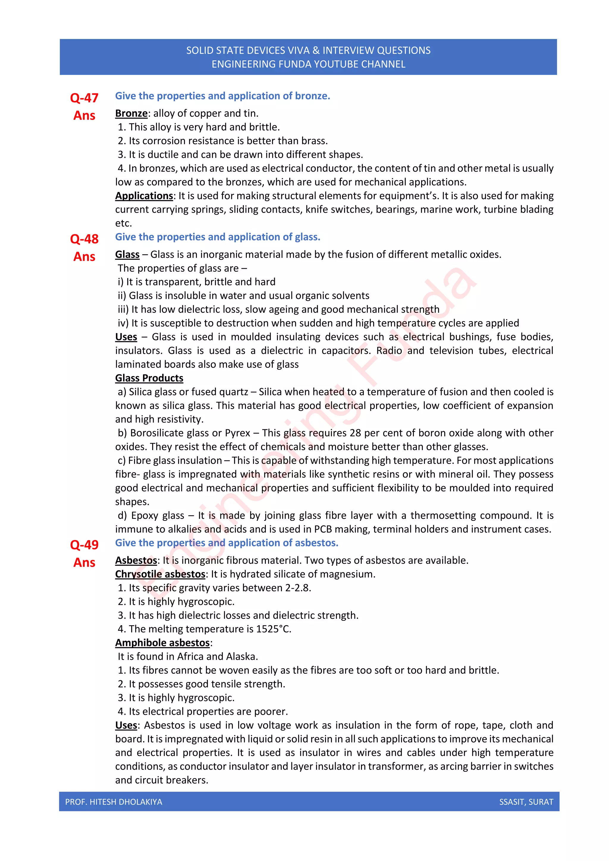PROF. HITESH DHOLAKIYA SSASIT, SURAT
SOLID STATE DEVICES VIVA & INTERVIEW QUESTIONS
ENGINEERING FUNDA YOUTUBE CHANNEL
Q-47 Give the properties and application of bronze.
Ans Bronze: alloy of copper and tin.
1. This alloy is very hard and brittle.
2. Its corrosion resistance is better than brass.
3. It is ductile and can be drawn into different shapes.
4. In bronzes, which are used as electrical conductor, the content of tin and other metal is usually
low as compared to the bronzes, which are used for mechanical applications.
Applications: It is used for making structural elements for equipment’s. It is also used for making
current carrying springs, sliding contacts, knife switches, bearings, marine work, turbine blading
etc.
Q-48 Give the properties and application of glass.
Ans Glass – Glass is an inorganic material made by the fusion of different metallic oxides.
The properties of glass are –
i) It is transparent, brittle and hard
ii) Glass is insoluble in water and usual organic solvents
iii) It has low dielectric loss, slow ageing and good mechanical strength
iv) It is susceptible to destruction when sudden and high temperature cycles are applied
Uses – Glass is used in moulded insulating devices such as electrical bushings, fuse bodies,
insulators. Glass is used as a dielectric in capacitors. Radio and television tubes, electrical
laminated boards also make use of glass
Glass Products
a) Silica glass or fused quartz – Silica when heated to a temperature of fusion and then cooled is
known as silica glass. This material has good electrical properties, low coefficient of expansion
and high resistivity.
b) Borosilicate glass or Pyrex – This glass requires 28 per cent of boron oxide along with other
oxides. They resist the effect of chemicals and moisture better than other glasses.
c) Fibre glass insulation – This is capable of withstanding high temperature. For most applications
fibre- glass is impregnated with materials like synthetic resins or with mineral oil. They possess
good electrical and mechanical properties and sufficient flexibility to be moulded into required
shapes.
d) Epoxy glass – It is made by joining glass fibre layer with a thermosetting compound. It is
immune to alkalies and acids and is used in PCB making, terminal holders and instrument cases.
Q-49 Give the properties and application of asbestos.
Ans Asbestos: It is inorganic fibrous material. Two types of asbestos are available.
Chrysotile asbestos: It is hydrated silicate of magnesium.
1. Its specific gravity varies between 2-2.8.
2. It is highly hygroscopic.
3. It has high dielectric losses and dielectric strength.
4. The melting temperature is 1525°C.
Amphibole asbestos:
It is found in Africa and Alaska.
1. Its fibres cannot be woven easily as the fibres are too soft or too hard and brittle.
2. It possesses good tensile strength.
3. It is highly hygroscopic.
4. Its electrical properties are poorer.
Uses: Asbestos is used in low voltage work as insulation in the form of rope, tape, cloth and
board. It is impregnated with liquid or solid resin in all such applications to improve its mechanical
and electrical properties. It is used as insulator in wires and cables under high temperature
conditions, as conductor insulator and layer insulator in transformer, as arcing barrier in switches
and circuit breakers.
E
n
g
i
n
e
e
r
i
n
g
F
u
n
d
a
 