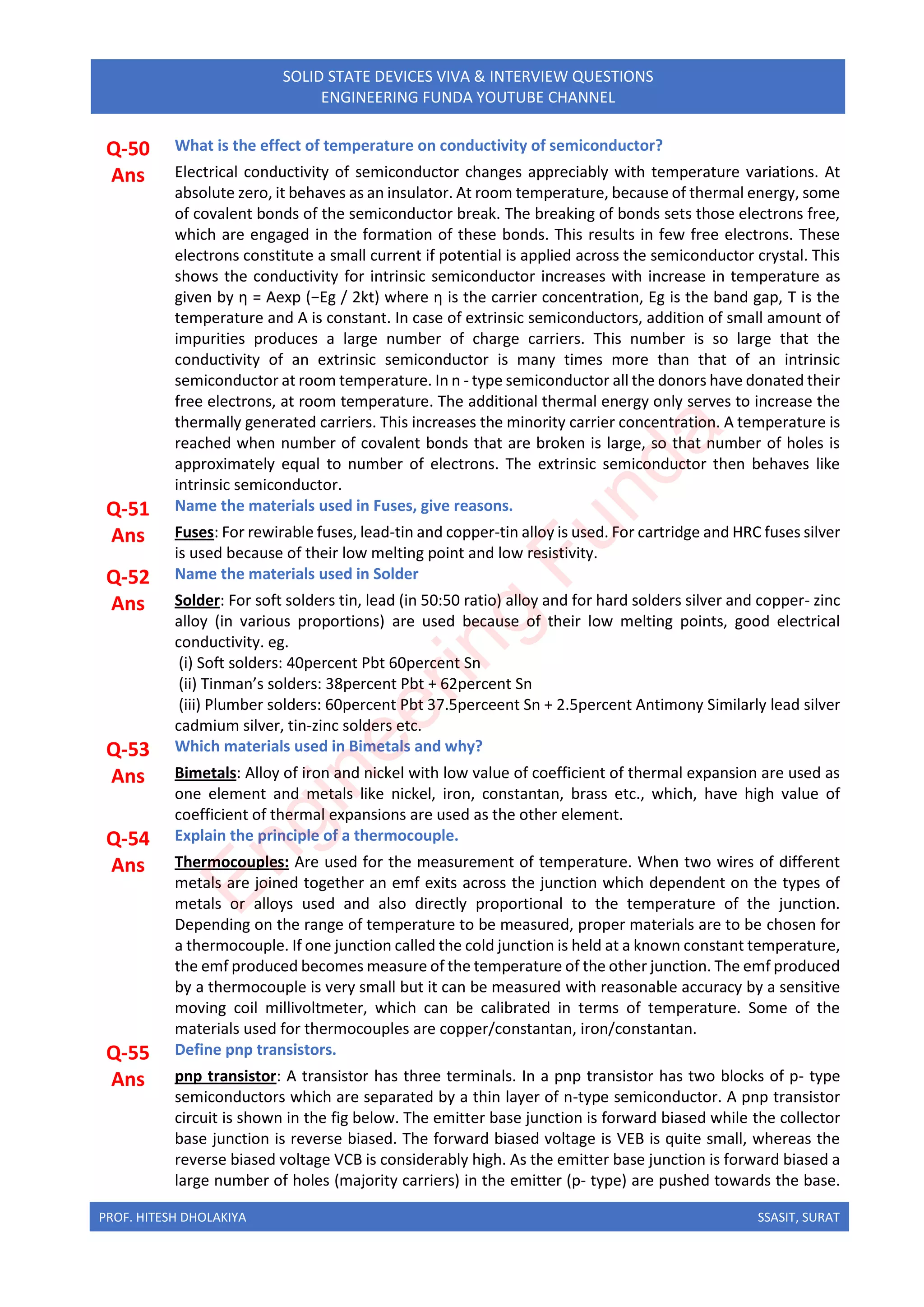 PROF. HITESH DHOLAKIYA SSASIT, SURAT
SOLID STATE DEVICES VIVA & INTERVIEW QUESTIONS
ENGINEERING FUNDA YOUTUBE CHANNEL
Q-50 What is the effect of temperature on conductivity of semiconductor?
Ans Electrical conductivity of semiconductor changes appreciably with temperature variations. At
absolute zero, it behaves as an insulator. At room temperature, because of thermal energy, some
of covalent bonds of the semiconductor break. The breaking of bonds sets those electrons free,
which are engaged in the formation of these bonds. This results in few free electrons. These
electrons constitute a small current if potential is applied across the semiconductor crystal. This
shows the conductivity for intrinsic semiconductor increases with increase in temperature as
given by η = Aexp (−Eg / 2kt) where η is the carrier concentration, Eg is the band gap, T is the
temperature and A is constant. In case of extrinsic semiconductors, addition of small amount of
impurities produces a large number of charge carriers. This number is so large that the
conductivity of an extrinsic semiconductor is many times more than that of an intrinsic
semiconductor at room temperature. In n - type semiconductor all the donors have donated their
free electrons, at room temperature. The additional thermal energy only serves to increase the
thermally generated carriers. This increases the minority carrier concentration. A temperature is
reached when number of covalent bonds that are broken is large, so that number of holes is
approximately equal to number of electrons. The extrinsic semiconductor then behaves like
intrinsic semiconductor.
Q-51 Name the materials used in Fuses, give reasons.
Ans Fuses: For rewirable fuses, lead-tin and copper-tin alloy is used. For cartridge and HRC fuses silver
is used because of their low melting point and low resistivity.
Q-52 Name the materials used in Solder
Ans Solder: For soft solders tin, lead (in 50:50 ratio) alloy and for hard solders silver and copper- zinc
alloy (in various proportions) are used because of their low melting points, good electrical
conductivity. eg.
(i) Soft solders: 40percent Pbt 60percent Sn
(ii) Tinman’s solders: 38percent Pbt + 62percent Sn
(iii) Plumber solders: 60percent Pbt 37.5perceent Sn + 2.5percent Antimony Similarly lead silver
cadmium silver, tin-zinc solders etc.
Q-53 Which materials used in Bimetals and why?
Ans Bimetals: Alloy of iron and nickel with low value of coefficient of thermal expansion are used as
one element and metals like nickel, iron, constantan, brass etc., which, have high value of
coefficient of thermal expansions are used as the other element.
Q-54 Explain the principle of a thermocouple.
Ans Thermocouples: Are used for the measurement of temperature. When two wires of different
metals are joined together an emf exits across the junction which dependent on the types of
metals or alloys used and also directly proportional to the temperature of the junction.
Depending on the range of temperature to be measured, proper materials are to be chosen for
a thermocouple. If one junction called the cold junction is held at a known constant temperature,
the emf produced becomes measure of the temperature of the other junction. The emf produced
by a thermocouple is very small but it can be measured with reasonable accuracy by a sensitive
moving coil millivoltmeter, which can be calibrated in terms of temperature. Some of the
materials used for thermocouples are copper/constantan, iron/constantan.
Q-55 Define pnp transistors.
Ans pnp transistor: A transistor has three terminals. In a pnp transistor has two blocks of p- type
semiconductors which are separated by a thin layer of n-type semiconductor. A pnp transistor
circuit is shown in the fig below. The emitter base junction is forward biased while the collector
base junction is reverse biased. The forward biased voltage is VEB is quite small, whereas the
reverse biased voltage VCB is considerably high. As the emitter base junction is forward biased a
large number of holes (majority carriers) in the emitter (p- type) are pushed towards the base.
E
n
g
i
n
e
e
r
i
n
g
F
u
n
d
a
 
