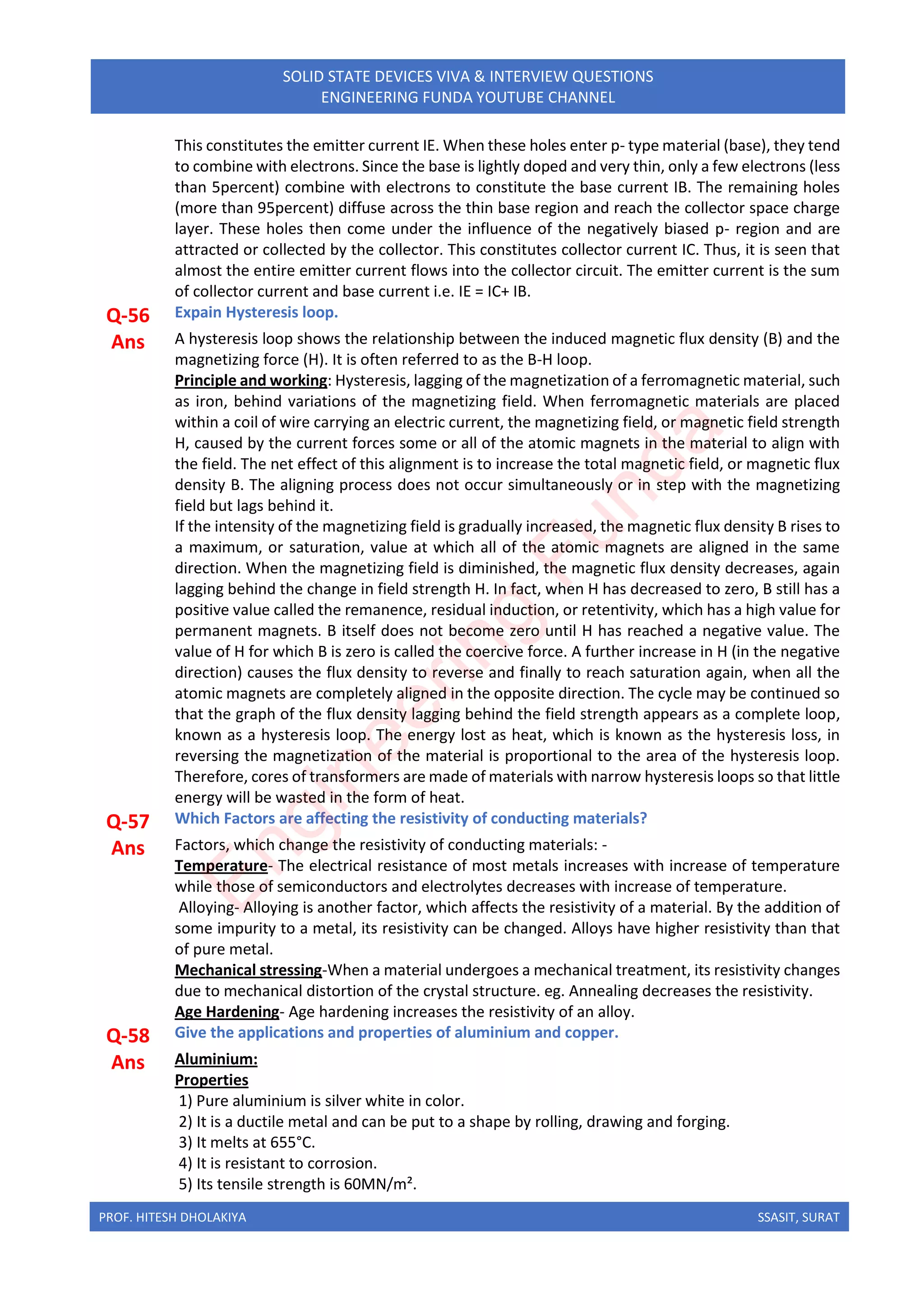 PROF. HITESH DHOLAKIYA SSASIT, SURAT
SOLID STATE DEVICES VIVA & INTERVIEW QUESTIONS
ENGINEERING FUNDA YOUTUBE CHANNEL
This constitutes the emitter current IE. When these holes enter p- type material (base), they tend
to combine with electrons. Since the base is lightly doped and very thin, only a few electrons (less
than 5percent) combine with electrons to constitute the base current IB. The remaining holes
(more than 95percent) diffuse across the thin base region and reach the collector space charge
layer. These holes then come under the influence of the negatively biased p- region and are
attracted or collected by the collector. This constitutes collector current IC. Thus, it is seen that
almost the entire emitter current flows into the collector circuit. The emitter current is the sum
of collector current and base current i.e. IE = IC+ IB.
Q-56 Expain Hysteresis loop.
Ans A hysteresis loop shows the relationship between the induced magnetic flux density (B) and the
magnetizing force (H). It is often referred to as the B-H loop.
Principle and working: Hysteresis, lagging of the magnetization of a ferromagnetic material, such
as iron, behind variations of the magnetizing field. When ferromagnetic materials are placed
within a coil of wire carrying an electric current, the magnetizing field, or magnetic field strength
H, caused by the current forces some or all of the atomic magnets in the material to align with
the field. The net effect of this alignment is to increase the total magnetic field, or magnetic flux
density B. The aligning process does not occur simultaneously or in step with the magnetizing
field but lags behind it.
If the intensity of the magnetizing field is gradually increased, the magnetic flux density B rises to
a maximum, or saturation, value at which all of the atomic magnets are aligned in the same
direction. When the magnetizing field is diminished, the magnetic flux density decreases, again
lagging behind the change in field strength H. In fact, when H has decreased to zero, B still has a
positive value called the remanence, residual induction, or retentivity, which has a high value for
permanent magnets. B itself does not become zero until H has reached a negative value. The
value of H for which B is zero is called the coercive force. A further increase in H (in the negative
direction) causes the flux density to reverse and finally to reach saturation again, when all the
atomic magnets are completely aligned in the opposite direction. The cycle may be continued so
that the graph of the flux density lagging behind the field strength appears as a complete loop,
known as a hysteresis loop. The energy lost as heat, which is known as the hysteresis loss, in
reversing the magnetization of the material is proportional to the area of the hysteresis loop.
Therefore, cores of transformers are made of materials with narrow hysteresis loops so that little
energy will be wasted in the form of heat.
Q-57 Which Factors are affecting the resistivity of conducting materials?
Ans Factors, which change the resistivity of conducting materials: -
Temperature- The electrical resistance of most metals increases with increase of temperature
while those of semiconductors and electrolytes decreases with increase of temperature.
Alloying- Alloying is another factor, which affects the resistivity of a material. By the addition of
some impurity to a metal, its resistivity can be changed. Alloys have higher resistivity than that
of pure metal.
Mechanical stressing-When a material undergoes a mechanical treatment, its resistivity changes
due to mechanical distortion of the crystal structure. eg. Annealing decreases the resistivity.
Age Hardening- Age hardening increases the resistivity of an alloy.
Q-58 Give the applications and properties of aluminium and copper.
Ans Aluminium:
Properties
1) Pure aluminium is silver white in color.
2) It is a ductile metal and can be put to a shape by rolling, drawing and forging.
3) It melts at 655°C.
4) It is resistant to corrosion.
5) Its tensile strength is 60MN/m².
E
n
g
i
n
e
e
r
i
n
g
F
u
n
d
a
 