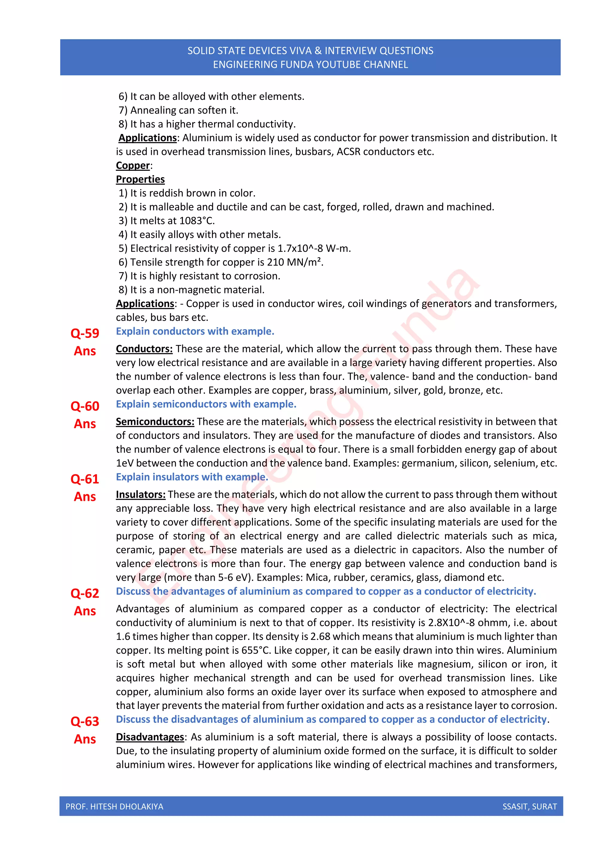 PROF. HITESH DHOLAKIYA SSASIT, SURAT
SOLID STATE DEVICES VIVA & INTERVIEW QUESTIONS
ENGINEERING FUNDA YOUTUBE CHANNEL
6) It can be alloyed with other elements.
7) Annealing can soften it.
8) It has a higher thermal conductivity.
Applications: Aluminium is widely used as conductor for power transmission and distribution. It
is used in overhead transmission lines, busbars, ACSR conductors etc.
Copper:
Properties
1) It is reddish brown in color.
2) It is malleable and ductile and can be cast, forged, rolled, drawn and machined.
3) It melts at 1083°C.
4) It easily alloys with other metals.
5) Electrical resistivity of copper is 1.7x10^-8 W-m.
6) Tensile strength for copper is 210 MN/m².
7) It is highly resistant to corrosion.
8) It is a non-magnetic material.
Applications: - Copper is used in conductor wires, coil windings of generators and transformers,
cables, bus bars etc.
Q-59 Explain conductors with example.
Ans Conductors: These are the material, which allow the current to pass through them. These have
very low electrical resistance and are available in a large variety having different properties. Also
the number of valence electrons is less than four. The, valence- band and the conduction- band
overlap each other. Examples are copper, brass, aluminium, silver, gold, bronze, etc.
Q-60 Explain semiconductors with example.
Ans Semiconductors: These are the materials, which possess the electrical resistivity in between that
of conductors and insulators. They are used for the manufacture of diodes and transistors. Also
the number of valence electrons is equal to four. There is a small forbidden energy gap of about
1eV between the conduction and the valence band. Examples: germanium, silicon, selenium, etc.
Q-61 Explain insulators with example.
Ans Insulators: These are the materials, which do not allow the current to pass through them without
any appreciable loss. They have very high electrical resistance and are also available in a large
variety to cover different applications. Some of the specific insulating materials are used for the
purpose of storing of an electrical energy and are called dielectric materials such as mica,
ceramic, paper etc. These materials are used as a dielectric in capacitors. Also the number of
valence electrons is more than four. The energy gap between valence and conduction band is
very large (more than 5-6 eV). Examples: Mica, rubber, ceramics, glass, diamond etc.
Q-62 Discuss the advantages of aluminium as compared to copper as a conductor of electricity.
Ans Advantages of aluminium as compared copper as a conductor of electricity: The electrical
conductivity of aluminium is next to that of copper. Its resistivity is 2.8X10^-8 ohmm, i.e. about
1.6 times higher than copper. Its density is 2.68 which means that aluminium is much lighter than
copper. Its melting point is 655°C. Like copper, it can be easily drawn into thin wires. Aluminium
is soft metal but when alloyed with some other materials like magnesium, silicon or iron, it
acquires higher mechanical strength and can be used for overhead transmission lines. Like
copper, aluminium also forms an oxide layer over its surface when exposed to atmosphere and
that layer prevents the material from further oxidation and acts as a resistance layer to corrosion.
Q-63 Discuss the disadvantages of aluminium as compared to copper as a conductor of electricity.
Ans Disadvantages: As aluminium is a soft material, there is always a possibility of loose contacts.
Due, to the insulating property of aluminium oxide formed on the surface, it is difficult to solder
aluminium wires. However for applications like winding of electrical machines and transformers,
E
n
g
i
n
e
e
r
i
n
g
F
u
n
d
a
 