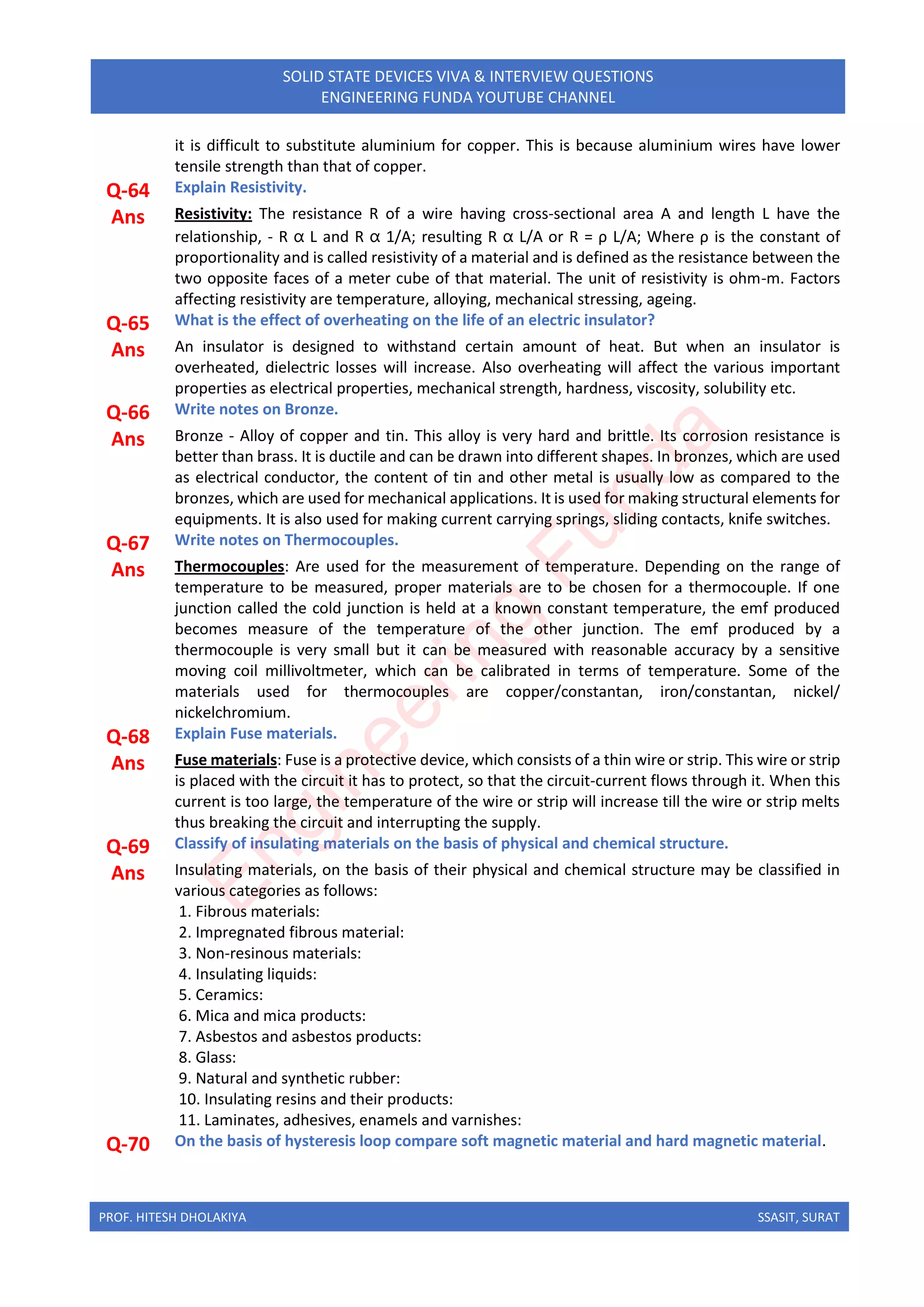 PROF. HITESH DHOLAKIYA SSASIT, SURAT
SOLID STATE DEVICES VIVA & INTERVIEW QUESTIONS
ENGINEERING FUNDA YOUTUBE CHANNEL
it is difficult to substitute aluminium for copper. This is because aluminium wires have lower
tensile strength than that of copper.
Q-64 Explain Resistivity.
Ans Resistivity: The resistance R of a wire having cross-sectional area A and length L have the
relationship, - R ⍺ L and R ⍺ 1/A; resulting R ⍺ L/A or R = ρ L/A; Where ρ is the constant of
proportionality and is called resistivity of a material and is defined as the resistance between the
two opposite faces of a meter cube of that material. The unit of resistivity is ohm-m. Factors
affecting resistivity are temperature, alloying, mechanical stressing, ageing.
Q-65 What is the effect of overheating on the life of an electric insulator?
Ans An insulator is designed to withstand certain amount of heat. But when an insulator is
overheated, dielectric losses will increase. Also overheating will affect the various important
properties as electrical properties, mechanical strength, hardness, viscosity, solubility etc.
Q-66 Write notes on Bronze.
Ans Bronze - Alloy of copper and tin. This alloy is very hard and brittle. Its corrosion resistance is
better than brass. It is ductile and can be drawn into different shapes. In bronzes, which are used
as electrical conductor, the content of tin and other metal is usually low as compared to the
bronzes, which are used for mechanical applications. It is used for making structural elements for
equipments. It is also used for making current carrying springs, sliding contacts, knife switches.
Q-67 Write notes on Thermocouples.
Ans Thermocouples: Are used for the measurement of temperature. Depending on the range of
temperature to be measured, proper materials are to be chosen for a thermocouple. If one
junction called the cold junction is held at a known constant temperature, the emf produced
becomes measure of the temperature of the other junction. The emf produced by a
thermocouple is very small but it can be measured with reasonable accuracy by a sensitive
moving coil millivoltmeter, which can be calibrated in terms of temperature. Some of the
materials used for thermocouples are copper/constantan, iron/constantan, nickel/
nickelchromium.
Q-68 Explain Fuse materials.
Ans Fuse materials: Fuse is a protective device, which consists of a thin wire or strip. This wire or strip
is placed with the circuit it has to protect, so that the circuit-current flows through it. When this
current is too large, the temperature of the wire or strip will increase till the wire or strip melts
thus breaking the circuit and interrupting the supply.
Q-69 Classify of insulating materials on the basis of physical and chemical structure.
Ans Insulating materials, on the basis of their physical and chemical structure may be classified in
various categories as follows:
1. Fibrous materials:
2. Impregnated fibrous material:
3. Non-resinous materials:
4. Insulating liquids:
5. Ceramics:
6. Mica and mica products:
7. Asbestos and asbestos products:
8. Glass:
9. Natural and synthetic rubber:
10. Insulating resins and their products:
11. Laminates, adhesives, enamels and varnishes:
Q-70 On the basis of hysteresis loop compare soft magnetic material and hard magnetic material.
E
n
g
i
n
e
e
r
i
n
g
F
u
n
d
a
 