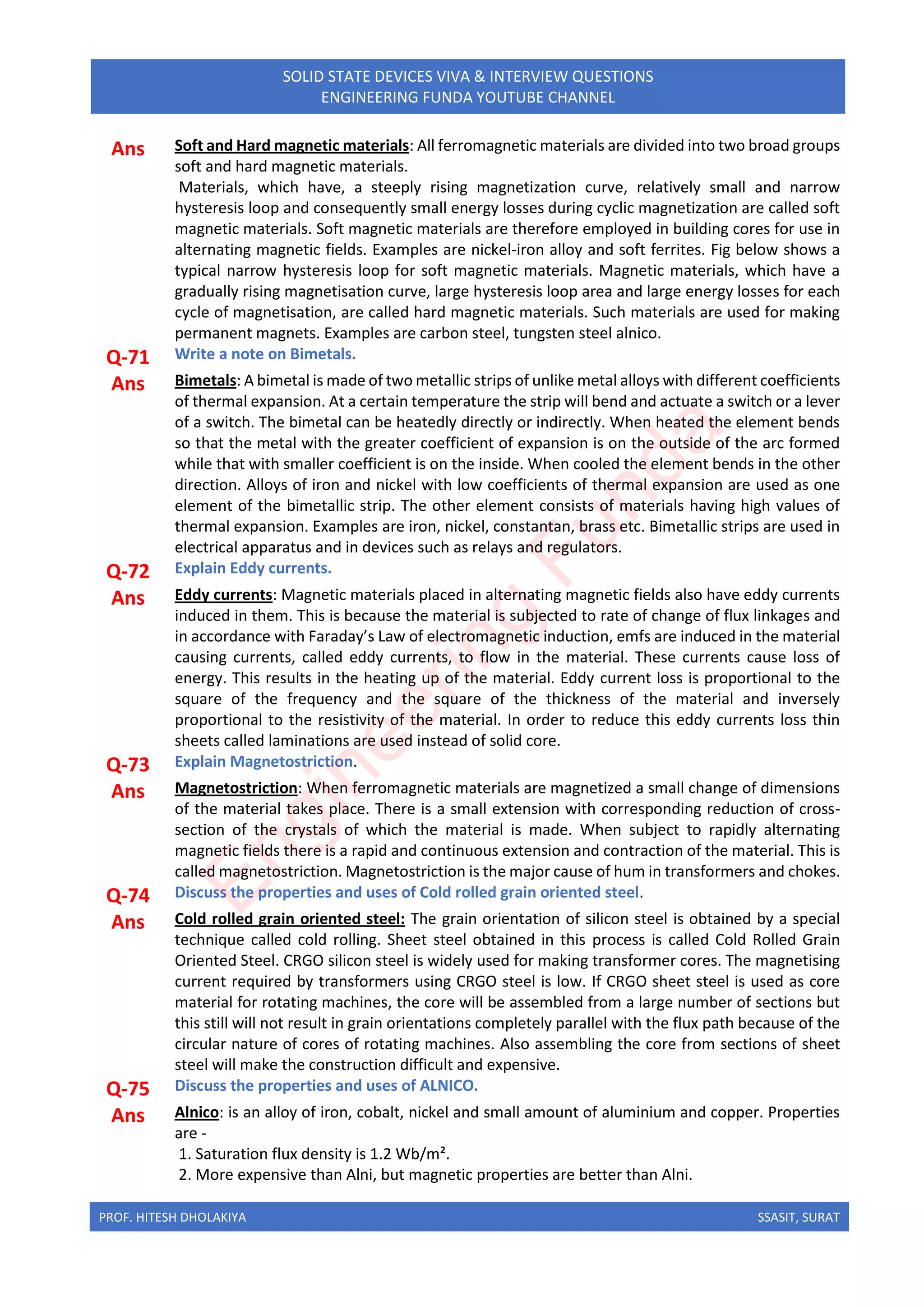 PROF. HITESH DHOLAKIYA SSASIT, SURAT
SOLID STATE DEVICES VIVA & INTERVIEW QUESTIONS
ENGINEERING FUNDA YOUTUBE CHANNEL
Ans Soft and Hard magnetic materials: All ferromagnetic materials are divided into two broad groups
soft and hard magnetic materials.
Materials, which have, a steeply rising magnetization curve, relatively small and narrow
hysteresis loop and consequently small energy losses during cyclic magnetization are called soft
magnetic materials. Soft magnetic materials are therefore employed in building cores for use in
alternating magnetic fields. Examples are nickel-iron alloy and soft ferrites. Fig below shows a
typical narrow hysteresis loop for soft magnetic materials. Magnetic materials, which have a
gradually rising magnetisation curve, large hysteresis loop area and large energy losses for each
cycle of magnetisation, are called hard magnetic materials. Such materials are used for making
permanent magnets. Examples are carbon steel, tungsten steel alnico.
Q-71 Write a note on Bimetals.
Ans Bimetals: A bimetal is made of two metallic strips of unlike metal alloys with different coefficients
of thermal expansion. At a certain temperature the strip will bend and actuate a switch or a lever
of a switch. The bimetal can be heatedly directly or indirectly. When heated the element bends
so that the metal with the greater coefficient of expansion is on the outside of the arc formed
while that with smaller coefficient is on the inside. When cooled the element bends in the other
direction. Alloys of iron and nickel with low coefficients of thermal expansion are used as one
element of the bimetallic strip. The other element consists of materials having high values of
thermal expansion. Examples are iron, nickel, constantan, brass etc. Bimetallic strips are used in
electrical apparatus and in devices such as relays and regulators.
Q-72 Explain Eddy currents.
Ans Eddy currents: Magnetic materials placed in alternating magnetic fields also have eddy currents
induced in them. This is because the material is subjected to rate of change of flux linkages and
in accordance with Faraday’s Law of electromagnetic induction, emfs are induced in the material
causing currents, called eddy currents, to flow in the material. These currents cause loss of
energy. This results in the heating up of the material. Eddy current loss is proportional to the
square of the frequency and the square of the thickness of the material and inversely
proportional to the resistivity of the material. In order to reduce this eddy currents loss thin
sheets called laminations are used instead of solid core.
Q-73 Explain Magnetostriction.
Ans Magnetostriction: When ferromagnetic materials are magnetized a small change of dimensions
of the material takes place. There is a small extension with corresponding reduction of cross-
section of the crystals of which the material is made. When subject to rapidly alternating
magnetic fields there is a rapid and continuous extension and contraction of the material. This is
called magnetostriction. Magnetostriction is the major cause of hum in transformers and chokes.
Q-74 Discuss the properties and uses of Cold rolled grain oriented steel.
Ans Cold rolled grain oriented steel: The grain orientation of silicon steel is obtained by a special
technique called cold rolling. Sheet steel obtained in this process is called Cold Rolled Grain
Oriented Steel. CRGO silicon steel is widely used for making transformer cores. The magnetising
current required by transformers using CRGO steel is low. If CRGO sheet steel is used as core
material for rotating machines, the core will be assembled from a large number of sections but
this still will not result in grain orientations completely parallel with the flux path because of the
circular nature of cores of rotating machines. Also assembling the core from sections of sheet
steel will make the construction difficult and expensive.
Q-75 Discuss the properties and uses of ALNICO.
Ans Alnico: is an alloy of iron, cobalt, nickel and small amount of aluminium and copper. Properties
are -
1. Saturation flux density is 1.2 Wb/m².
2. More expensive than Alni, but magnetic properties are better than Alni.
E
n
g
i
n
e
e
r
i
n
g
F
u
n
d
a
 