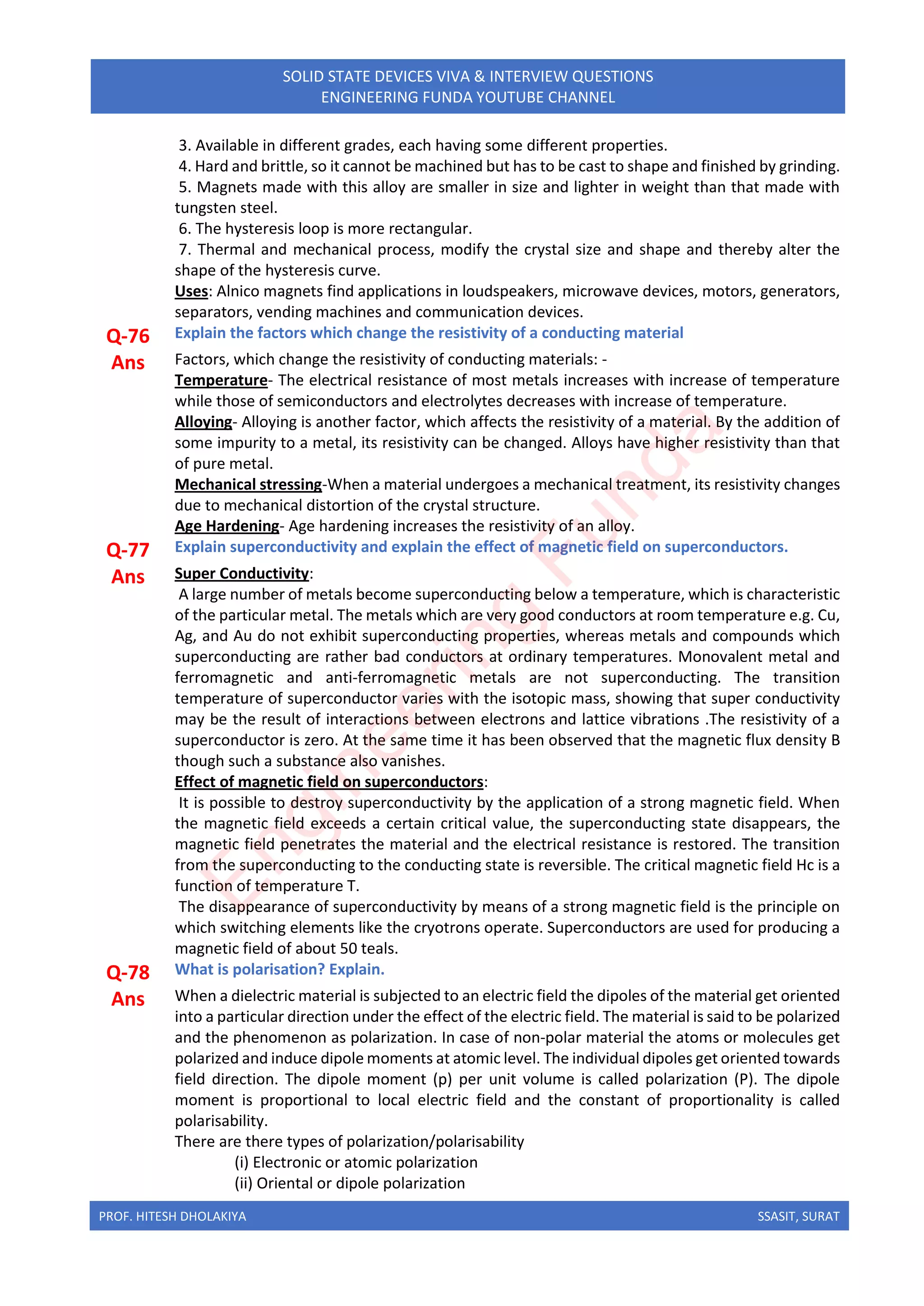 PROF. HITESH DHOLAKIYA SSASIT, SURAT
SOLID STATE DEVICES VIVA & INTERVIEW QUESTIONS
ENGINEERING FUNDA YOUTUBE CHANNEL
3. Available in different grades, each having some different properties.
4. Hard and brittle, so it cannot be machined but has to be cast to shape and finished by grinding.
5. Magnets made with this alloy are smaller in size and lighter in weight than that made with
tungsten steel.
6. The hysteresis loop is more rectangular.
7. Thermal and mechanical process, modify the crystal size and shape and thereby alter the
shape of the hysteresis curve.
Uses: Alnico magnets find applications in loudspeakers, microwave devices, motors, generators,
separators, vending machines and communication devices.
Q-76 Explain the factors which change the resistivity of a conducting material
Ans Factors, which change the resistivity of conducting materials: -
Temperature- The electrical resistance of most metals increases with increase of temperature
while those of semiconductors and electrolytes decreases with increase of temperature.
Alloying- Alloying is another factor, which affects the resistivity of a material. By the addition of
some impurity to a metal, its resistivity can be changed. Alloys have higher resistivity than that
of pure metal.
Mechanical stressing-When a material undergoes a mechanical treatment, its resistivity changes
due to mechanical distortion of the crystal structure.
Age Hardening- Age hardening increases the resistivity of an alloy.
Q-77 Explain superconductivity and explain the effect of magnetic field on superconductors.
Ans Super Conductivity:
A large number of metals become superconducting below a temperature, which is characteristic
of the particular metal. The metals which are very good conductors at room temperature e.g. Cu,
Ag, and Au do not exhibit superconducting properties, whereas metals and compounds which
superconducting are rather bad conductors at ordinary temperatures. Monovalent metal and
ferromagnetic and anti-ferromagnetic metals are not superconducting. The transition
temperature of superconductor varies with the isotopic mass, showing that super conductivity
may be the result of interactions between electrons and lattice vibrations .The resistivity of a
superconductor is zero. At the same time it has been observed that the magnetic flux density B
though such a substance also vanishes.
Effect of magnetic field on superconductors:
It is possible to destroy superconductivity by the application of a strong magnetic field. When
the magnetic field exceeds a certain critical value, the superconducting state disappears, the
magnetic field penetrates the material and the electrical resistance is restored. The transition
from the superconducting to the conducting state is reversible. The critical magnetic field Hc is a
function of temperature T.
The disappearance of superconductivity by means of a strong magnetic field is the principle on
which switching elements like the cryotrons operate. Superconductors are used for producing a
magnetic field of about 50 teals.
Q-78 What is polarisation? Explain.
Ans When a dielectric material is subjected to an electric field the dipoles of the material get oriented
into a particular direction under the effect of the electric field. The material is said to be polarized
and the phenomenon as polarization. In case of non-polar material the atoms or molecules get
polarized and induce dipole moments at atomic level. The individual dipoles get oriented towards
field direction. The dipole moment (p) per unit volume is called polarization (P). The dipole
moment is proportional to local electric field and the constant of proportionality is called
polarisability.
There are there types of polarization/polarisability
(i) Electronic or atomic polarization
(ii) Oriental or dipole polarization
E
n
g
i
n
e
e
r
i
n
g
F
u
n
d
a
 