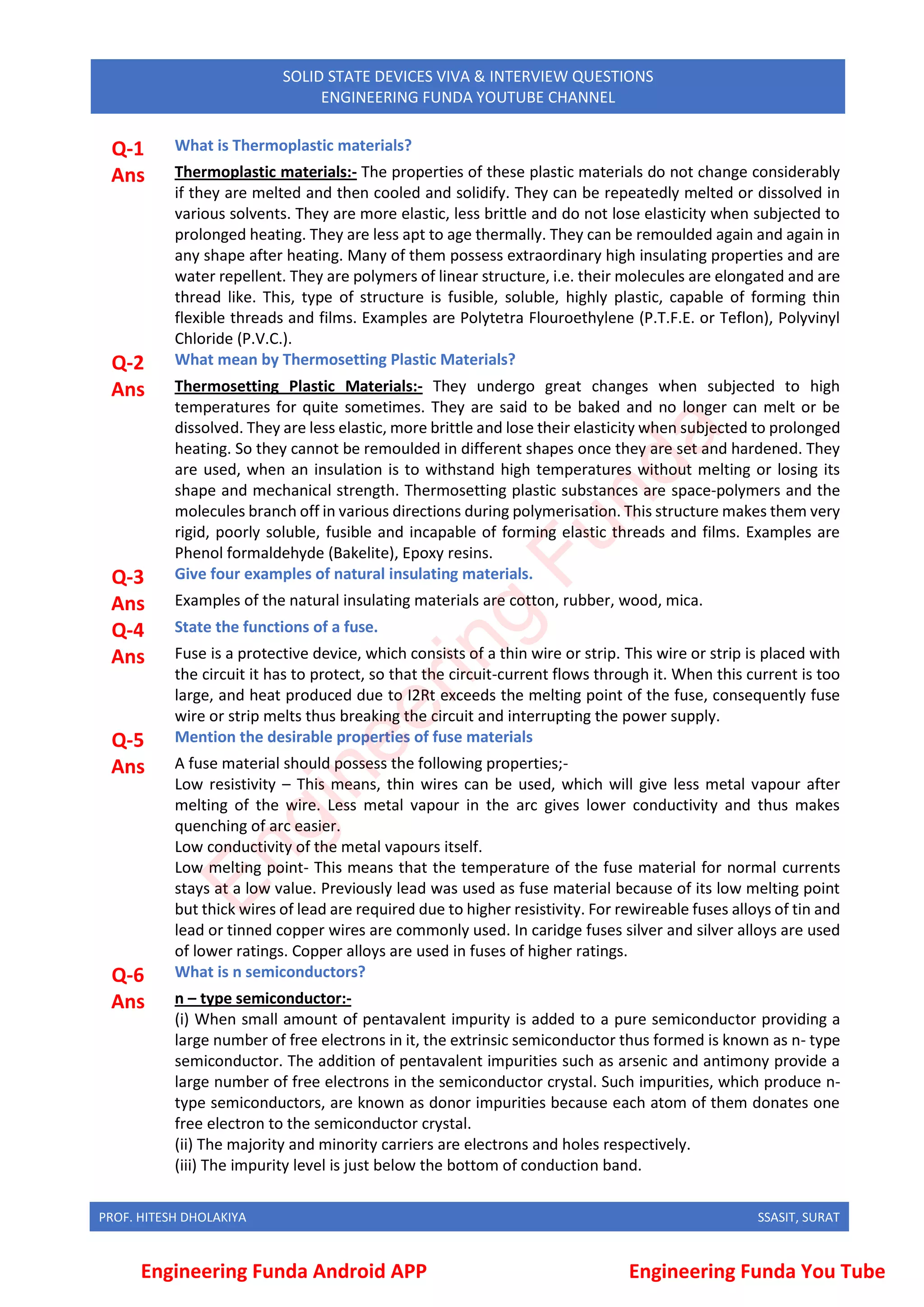 PROF. HITESH DHOLAKIYA SSASIT, SURAT
SOLID STATE DEVICES VIVA & INTERVIEW QUESTIONS
ENGINEERING FUNDA YOUTUBE CHANNEL
Q-1 What is Thermoplastic materials?
Ans Thermoplastic materials:- The properties of these plastic materials do not change considerably
if they are melted and then cooled and solidify. They can be repeatedly melted or dissolved in
various solvents. They are more elastic, less brittle and do not lose elasticity when subjected to
prolonged heating. They are less apt to age thermally. They can be remoulded again and again in
any shape after heating. Many of them possess extraordinary high insulating properties and are
water repellent. They are polymers of linear structure, i.e. their molecules are elongated and are
thread like. This, type of structure is fusible, soluble, highly plastic, capable of forming thin
flexible threads and films. Examples are Polytetra Flouroethylene (P.T.F.E. or Teflon), Polyvinyl
Chloride (P.V.C.).
Q-2 What mean by Thermosetting Plastic Materials?
Ans Thermosetting Plastic Materials:- They undergo great changes when subjected to high
temperatures for quite sometimes. They are said to be baked and no longer can melt or be
dissolved. They are less elastic, more brittle and lose their elasticity when subjected to prolonged
heating. So they cannot be remoulded in different shapes once they are set and hardened. They
are used, when an insulation is to withstand high temperatures without melting or losing its
shape and mechanical strength. Thermosetting plastic substances are space-polymers and the
molecules branch off in various directions during polymerisation. This structure makes them very
rigid, poorly soluble, fusible and incapable of forming elastic threads and films. Examples are
Phenol formaldehyde (Bakelite), Epoxy resins.
Q-3 Give four examples of natural insulating materials.
Ans Examples of the natural insulating materials are cotton, rubber, wood, mica.
Q-4 State the functions of a fuse.
Ans Fuse is a protective device, which consists of a thin wire or strip. This wire or strip is placed with
the circuit it has to protect, so that the circuit-current flows through it. When this current is too
large, and heat produced due to I2Rt exceeds the melting point of the fuse, consequently fuse
wire or strip melts thus breaking the circuit and interrupting the power supply.
Q-5 Mention the desirable properties of fuse materials
Ans A fuse material should possess the following properties;-
Low resistivity – This means, thin wires can be used, which will give less metal vapour after
melting of the wire. Less metal vapour in the arc gives lower conductivity and thus makes
quenching of arc easier.
Low conductivity of the metal vapours itself.
Low melting point- This means that the temperature of the fuse material for normal currents
stays at a low value. Previously lead was used as fuse material because of its low melting point
but thick wires of lead are required due to higher resistivity. For rewireable fuses alloys of tin and
lead or tinned copper wires are commonly used. In caridge fuses silver and silver alloys are used
of lower ratings. Copper alloys are used in fuses of higher ratings.
Q-6 What is n semiconductors?
Ans n – type semiconductor:-
(i) When small amount of pentavalent impurity is added to a pure semiconductor providing a
large number of free electrons in it, the extrinsic semiconductor thus formed is known as n- type
semiconductor. The addition of pentavalent impurities such as arsenic and antimony provide a
large number of free electrons in the semiconductor crystal. Such impurities, which produce n-
type semiconductors, are known as donor impurities because each atom of them donates one
free electron to the semiconductor crystal.
(ii) The majority and minority carriers are electrons and holes respectively.
(iii) The impurity level is just below the bottom of conduction band.
Engineering Funda Android APP Engineering Funda You Tube
E
n
g
i
n
e
e
r
i
n
g
F
u
n
d
a
 